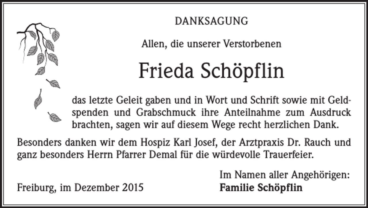 <p>DANKSAGUNG<br />Allen, die unserer Verstorbenen</p><p>Frieda Schöpflin<br />das letzte Geleit gaben und in Wort und Schrift sowie mit Geldspenden und Grabschmuck ihre Anteilnahme zum Ausdruck<br />­brachten, sagen wir auf diesem Wege recht herzlichen Dank.<br />Besonders danken wir dem Hospiz Karl Josef, der Arztpraxis Dr. Rauch und<br />ganz besonders Herrn Pfarrer Demal für die würdevolle Trauerfeier.</p><p>Freiburg, im Dezember 2015</p><p>Im Namen aller Angehörigen:<br />Familie Schöpflin</p>