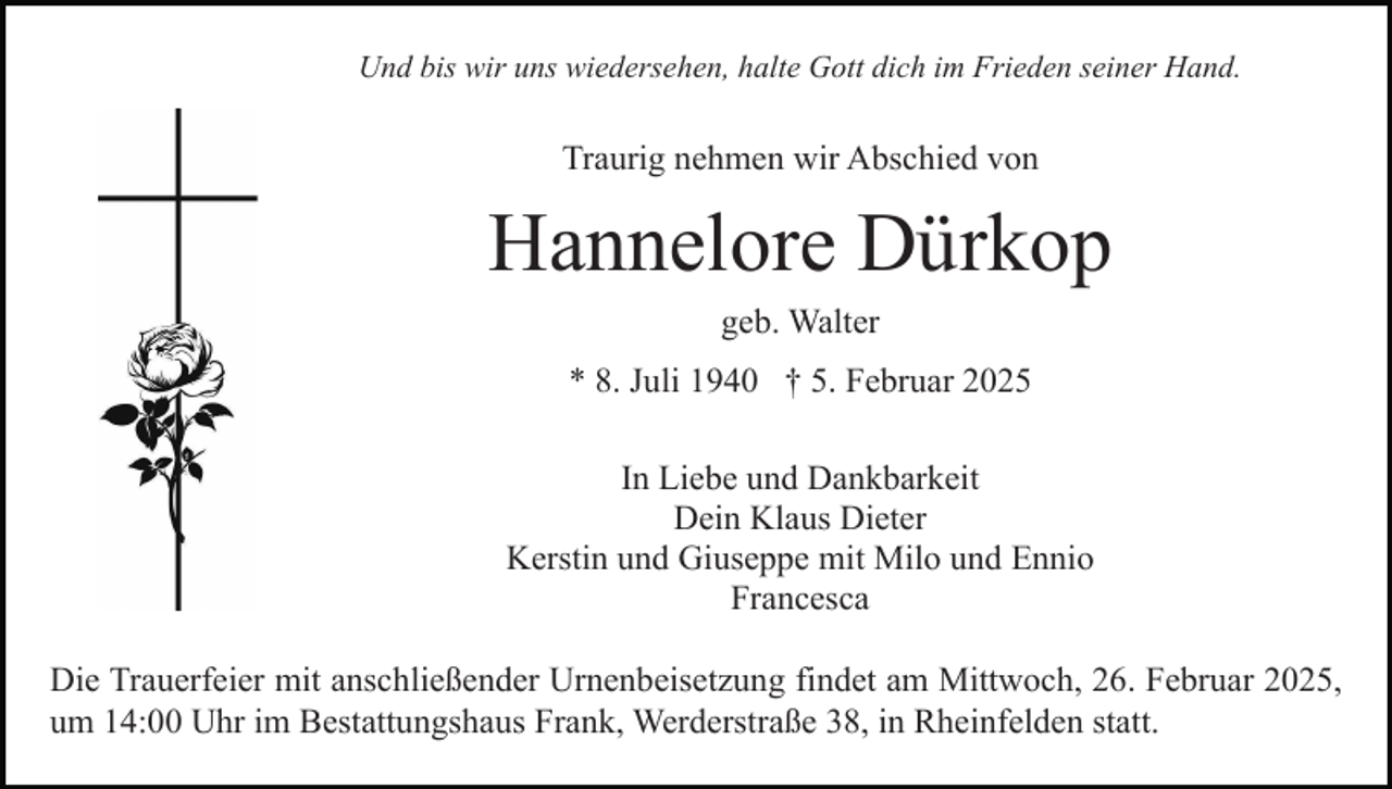 <p>Und bis wir uns wiedersehen, halte Gott dich im Frieden seiner Hand.</p><p>Traurig nehmen wir Abschied von</p><p>Hannelore Dürkop<br />geb. Walter</p><p>* 8. Juli 1940 † 5. Februar 2025<br />In Liebe und Dankbarkeit<br />Dein Klaus Dieter<br />Kerstin und Giuseppe mit Milo und Ennio<br />Francesca<br />Die Trauerfeier mit anschließender Urnenbeisetzung findet am Mittwoch, 26. Februar 2025,<br />um 14:00 Uhr im Bestattungshaus Frank, Werderstraße 38, in Rheinfelden statt.</p>