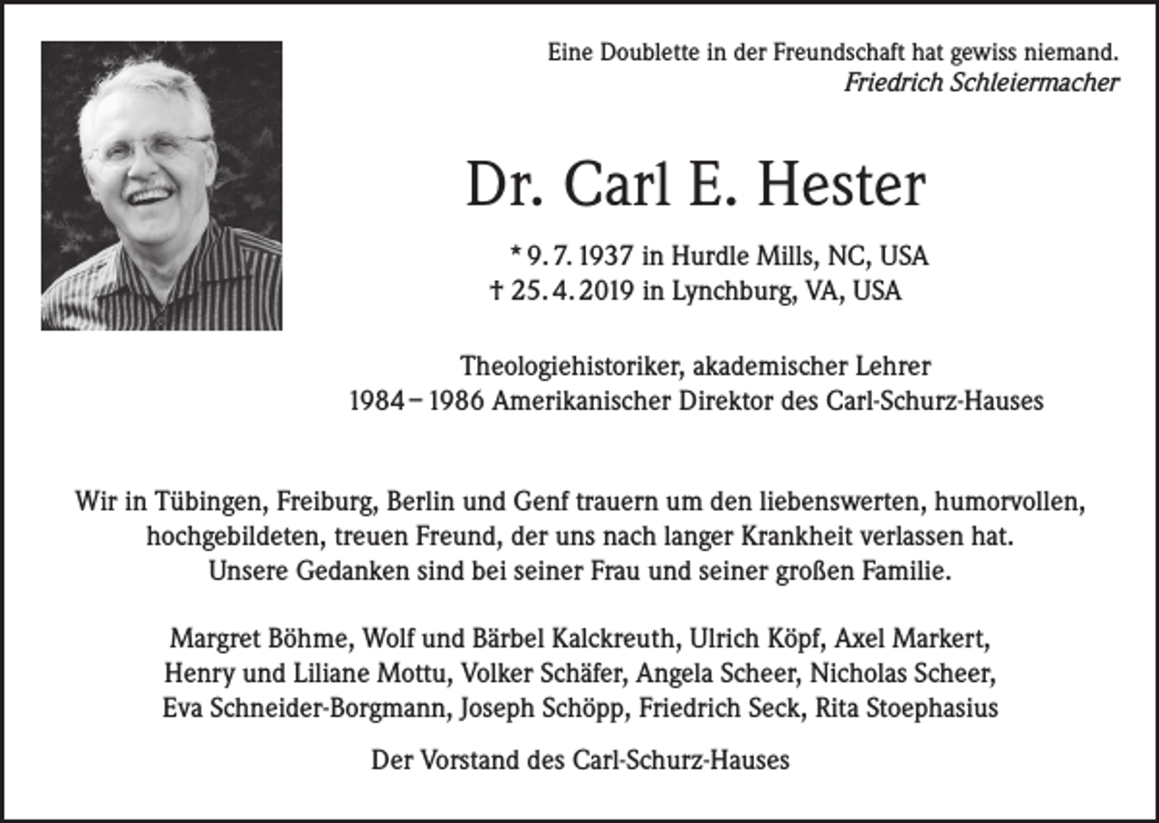 <p>Eine Doublette in der Freundschaft hat gewiss niemand.<br />Friedrich Schleiermacher</p><p>Dr. Carl E. Hester<br />* 9. 7. 1937 in Hurdle Mills, NC, USA<br />† 25. 4. 2019 in Lynchburg, VA, USA<br />Theologiehistoriker, akademischer Lehrer<br />1984 – 1986 Amerikanischer Direktor des Carl-Schurz-Hauses<br />Wir in Tübingen, Freiburg, Berlin und Genf trauern um den liebenswerten, humorvollen,<br />hochgebildeten, treuen Freund, der uns nach langer Krankheit verlassen hat.<br />Unsere Gedanken sind bei seiner Frau und seiner großen Familie.<br />Margret Böhme, Wolf und Bärbel Kalckreuth, Ulrich Köpf, Axel Markert,<br />Henry und Liliane Mottu, Volker Schäfer, Angela Scheer, Nicholas Scheer,<br />Eva Schneider-Borgmann, Joseph Schöpp, Friedrich Seck, Rita Stoephasius<br />Der Vorstand des Carl-Schurz-Hauses</p>