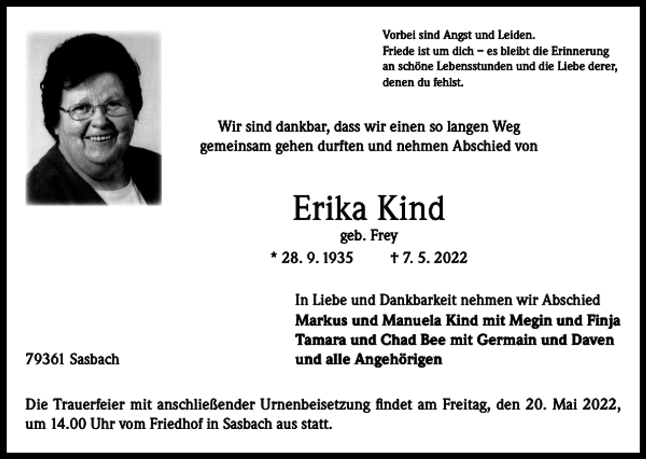 <p>Vorbei sind Angst und Leiden.<br />Friede ist um dich – es bleibt die Erinnerung<br />an schöne Lebensstunden und die Liebe derer,<br />denen du fehlst.</p><p>Wir sind dankbar, dass wir einen so langen Weg<br />gemeinsam gehen durften und nehmen Abschied von</p><p>Erika Kind</p><p>geb. Frey<br />* 28. 9. 1935<br />† 7. 5. 2022</p><p>79361 Sasbach</p><p>In Liebe und Dankbarkeit nehmen wir Abschied<br />Markus und Manuela Kind mit Megin und Finja<br />Tamara und Chad Bee mit Germain und Daven<br />und alle Angehörigen</p><p>Die Trauerfeier mit anschließender Urnenbeisetzung findet am Freitag, den 20. Mai 2022,<br />um 14.00 Uhr vom Friedhof in Sasbach aus statt.</p>