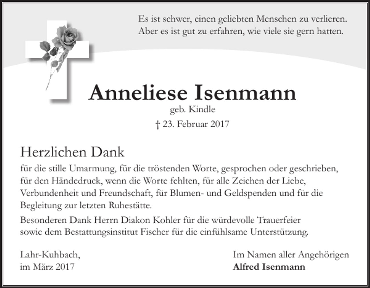 <p>Es ist schwer, einen geliebten Menschen zu verlieren.<br />Aber es ist gut zu erfahren, wie viele sie gern hatten.</p><p>Anneliese Isenmann<br />geb. Kindle<br />† 23. Februar 2017</p><p>Herzlichen Dank</p><p>für die stille Umarmung, für die tröstenden Worte, gesprochen oder geschrieben,<br />für den Händedruck, wenn die Worte fehlten, für alle Zeichen der Liebe,<br />Verbundenheit und Freundschaft, für Blumen- und Geldspenden und für die<br />Begleitung zur letzten Ruhestätte.<br />Besonderen Dank Herrn Diakon Kohler für die würdevolle Trauerfeier<br />sowie dem Bestattungsinstitut Fischer für die einfühlsame Unterstützung.<br />Lahr-Kuhbach,<br />im März 2017</p><p>Im Namen aller Angehörigen<br />Alfred Isenmann</p>