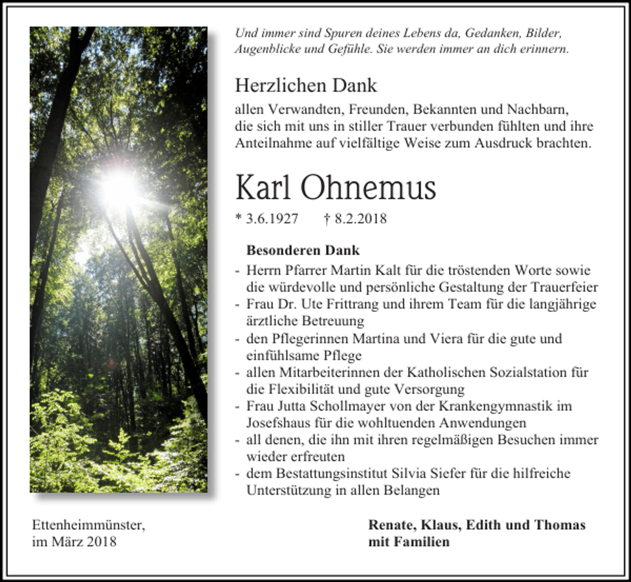 <p>Und immer sind Spuren deines Lebens da, Gedanken, Bilder,<br />Augenblicke und Gefühle. Sie werden immer an dich erinnern.</p><p>Herzlichen Dank<br />allen Verwandten, Freunden, Bekannten und Nachbarn,<br />die sich mit uns in stiller Trauer verbunden fühlten und ihre<br />Anteilnahme auf vielfältige Weise zum Ausdruck brachten.</p><p>Karl Ohnemus<br />* 3.6.1927</p><p>† 8.2.2018</p><p>Besonderen Dank<br />- Herrn Pfarrer Martin Kalt für die tröstenden Worte sowie<br />die würdevolle und persönliche Gestaltung der Trauerfeier<br />- Frau Dr. Ute Frittrang und ihrem Team für die langjährige<br />ärztliche Betreuung<br />- den Pflegerinnen Martina und Viera für die gute und<br />einfühlsame Pflege<br />- allen Mitarbeiterinnen der Katholischen Sozialstation für<br />die Flexibilität und gute Versorgung<br />- Frau Jutta Schollmayer von der Krankengymnastik im<br />Josefshaus für die wohltuenden Anwendungen<br />- all denen, die ihn mit ihren regelmäßigen Besuchen immer<br />wieder erfreuten<br />- dem Bestattungsinstitut Silvia Siefer für die hilfreiche<br />Unterstützung in allen Belangen<br />Ettenheimmünster,<br />im März 2018</p><p>Renate, Klaus, Edith und Thomas<br />mit Familien</p>