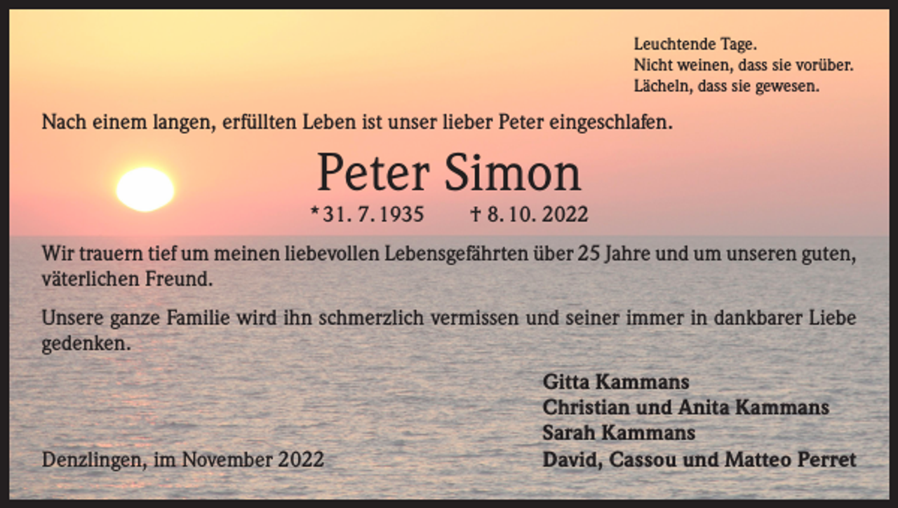<p>Leuchtende Tage.<br />Nicht weinen, dass sie vorüber.<br />Lächeln, dass sie gewesen.</p><p>Nach einem langen, erfüllten Leben ist unser lieber Peter eingeschlafen.</p><p>Peter Simon</p><p>* 31. 7. 1935 † 8. 10. 2022<br />Wir trauern tief um meinen liebevollen Lebensgefährten über 25 Jahre und um unseren g­ uten,<br />väterlichen Freund.<br />Unsere ganze Familie wird ihn schmerzlich vermissen und seiner immer in dankbarer Liebe<br />gedenken.</p><p>Denzlingen, im November 2022</p><p>Gitta Kammans<br />Christian und Anita Kammans<br />Sarah Kammans<br />David, Cassou und Matteo Perret</p>