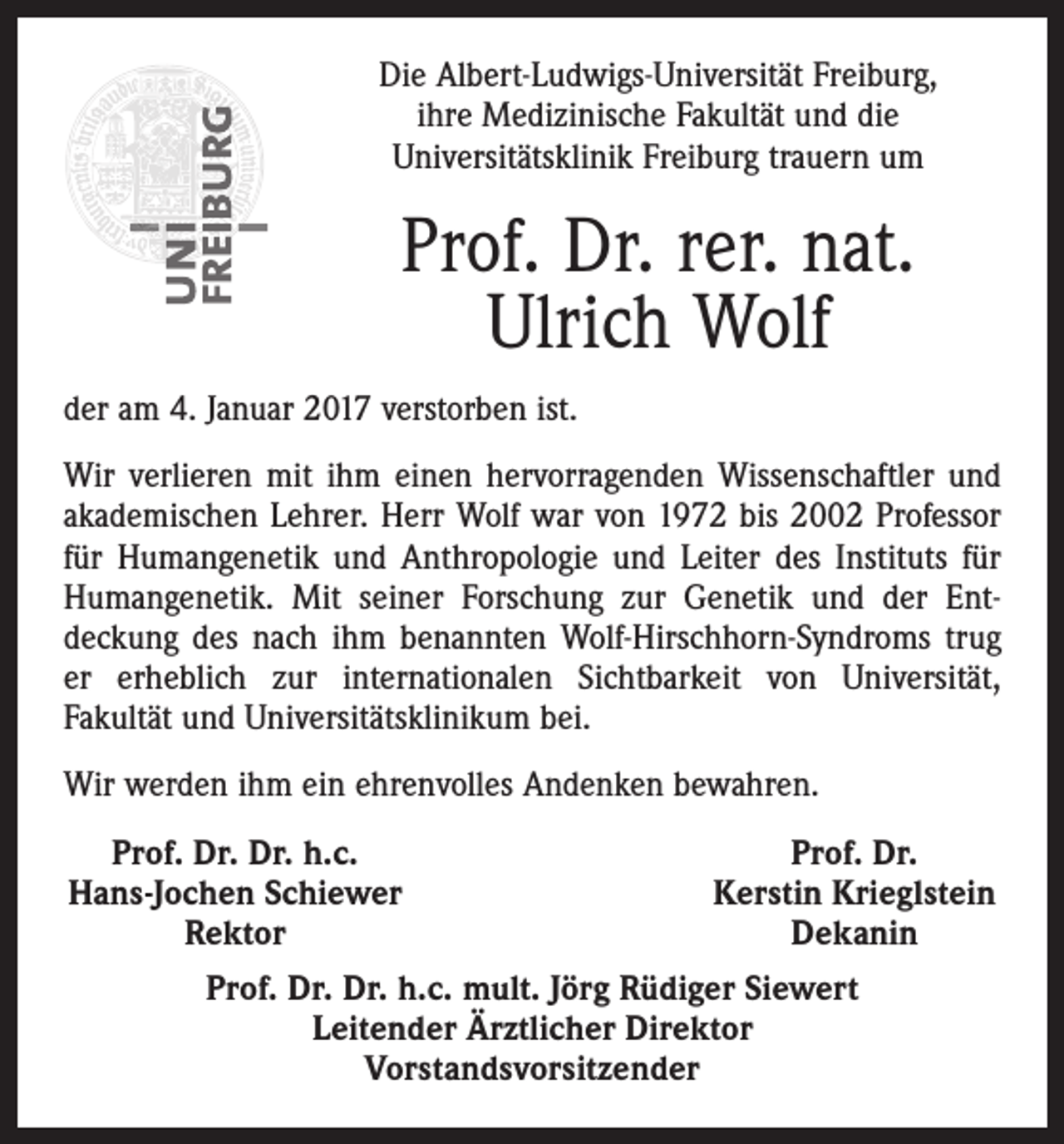 <p>Die Albert-Ludwigs-Universität Freiburg,<br />ihre Medizinische Fakultät und die<br />Universitätsklinik Freiburg trauern um</p><p>Prof. Dr. rer. nat.<br />Ulrich Wolf<br />der am 4. Januar 2017 verstorben ist.<br />Wir verlieren mit ihm einen hervorragenden Wissenschaftler und<br />akademischen Lehrer. Herr Wolf war von 1972 bis 2002 Professor<br />für Humangenetik und Anthropologie und Leiter des Instituts für<br />Humangenetik. Mit seiner Forschung zur Genetik und der Ent­<br />deckung des nach ihm benannten Wolf-Hirschhorn-Syndroms trug<br />er erheblich zur internationalen Sichtbarkeit von Universität,<br />­Fakultät und Universitätsklinikum bei.<br />Wir werden ihm ein ehrenvolles Andenken bewahren.<br />Prof. Dr. Dr. h.c.<br />Hans-Jochen Schiewer</p><p>Rektor</p><p>Prof. Dr.<br />Kerstin Krieglstein<br />Dekanin</p><p>Prof. Dr. Dr. h.c. mult. Jörg Rüdiger Siewert<br />Leitender Ärztlicher Direktor<br />Vorstandsvorsitzender</p>