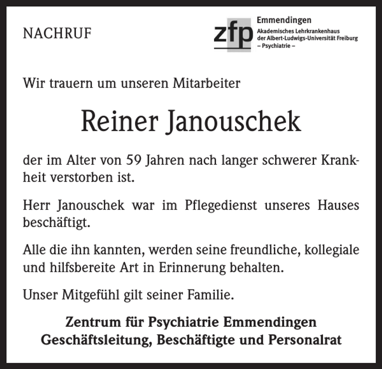<p>NACHRUF</p><p>Emmendingen<br />Akademisches Lehrkrankenhaus<br />der Albert-Ludwigs-Universität Freiburg<br />– Psychiatrie –</p><p>Wir trauern um unseren Mitarbeiter</p><p>Reiner Janouschek<br />der im Alter von 59 Jahren nach langer schwerer Krankheit verstorben ist.<br />Herr Janouschek war im Pflegedienst unseres Hauses<br />beschäftigt.<br />Alle die ihn kannten, werden seine freundliche, kollegiale<br />und hilfsbereite Art in Erinnerung behalten.<br />Unser Mitgefühl gilt seiner Familie.<br />Zentrum für Psychiatrie Emmendingen<br />Geschäftsleitung, Beschäftigte und Personalrat</p>