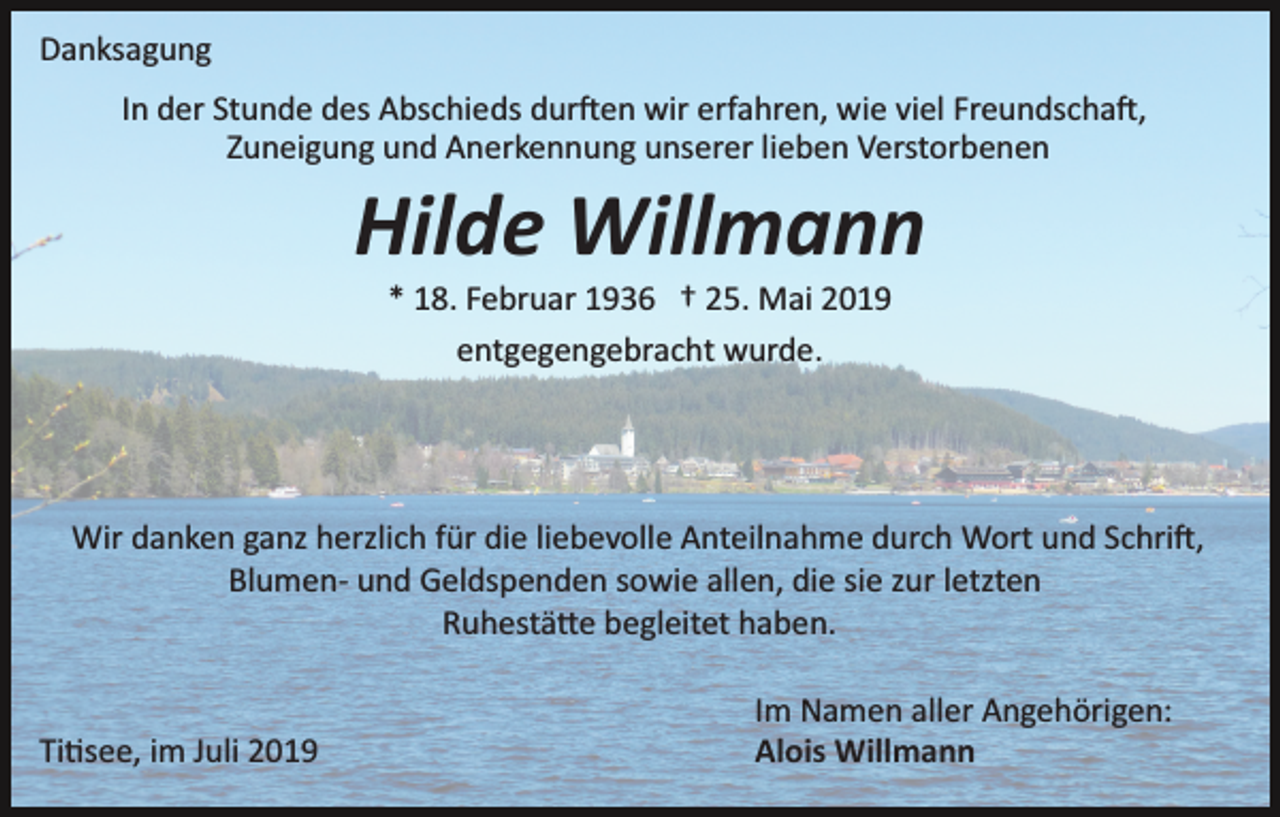 <p>Danksagung<br />In der Stunde des Abschieds dur�en wir erfahren, wie viel Freundscha�,<br />Zuneigung und Anerkennung unserer lieben Verstorbenen</p><p>Hilde Willmann<br />* 18. Februar 1936 † 25. Mai 2019<br />entgegengebracht wurde.</p><p>Wir danken ganz herzlich für die liebevolle Anteilnahme durch Wort und Schri�,<br />Blumen­ und Geldspenden sowie allen, die sie zur letzten<br />Ruhestä�e begleitet haben.</p><p>Ti�see, im Juli 2019</p><p>Im Namen aller Angehörigen:<br />Alois Willmann</p>