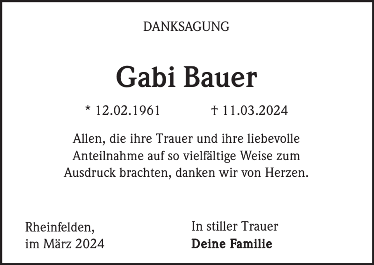 <p>DANKSAGUNG</p><p>Gabi Bauer<br />* 12.02.1961</p><p>† 11.03.2024</p><p>Allen, die ihre Trauer und ihre liebevolle<br />Anteilnahme auf so vielfältige Weise zum<br />Ausdruck brachten, danken wir von Herzen.</p><p>Rheinfelden,<br />im März 2024</p><p>In stiller Trauer<br />Deine Familie</p>
