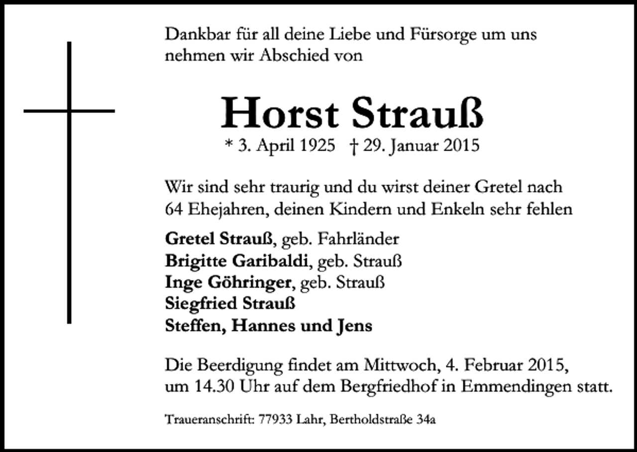<p>Dankbar für all deine Liebe und Fürsorge um uns<br />nehmen wir Abschied von</p><p>Horst<br />Strauß<br />* 3. April 1925 † 29. Januar 2015<br />Wir sind sehr traurig und du wirst deiner Gretel nach<br />64 Ehejahren, deinen Kindern und Enkeln sehr fehlen<br />Gretel Strauß, geb. Fahrländer<br />Brigitte Garibaldi, geb. Strauß<br />Inge Göhringer, geb. Strauß<br />Siegfried Strauß<br />Steffen, Hannes und Jens<br />Die Beerdigung findet am Mittwoch, 4. Februar 2015,<br />um 14.30 Uhr auf dem Bergfriedhof in Emmendingen statt.<br />Traueranschrift: 77933 Lahr, Bertholdstraße 34a</p>