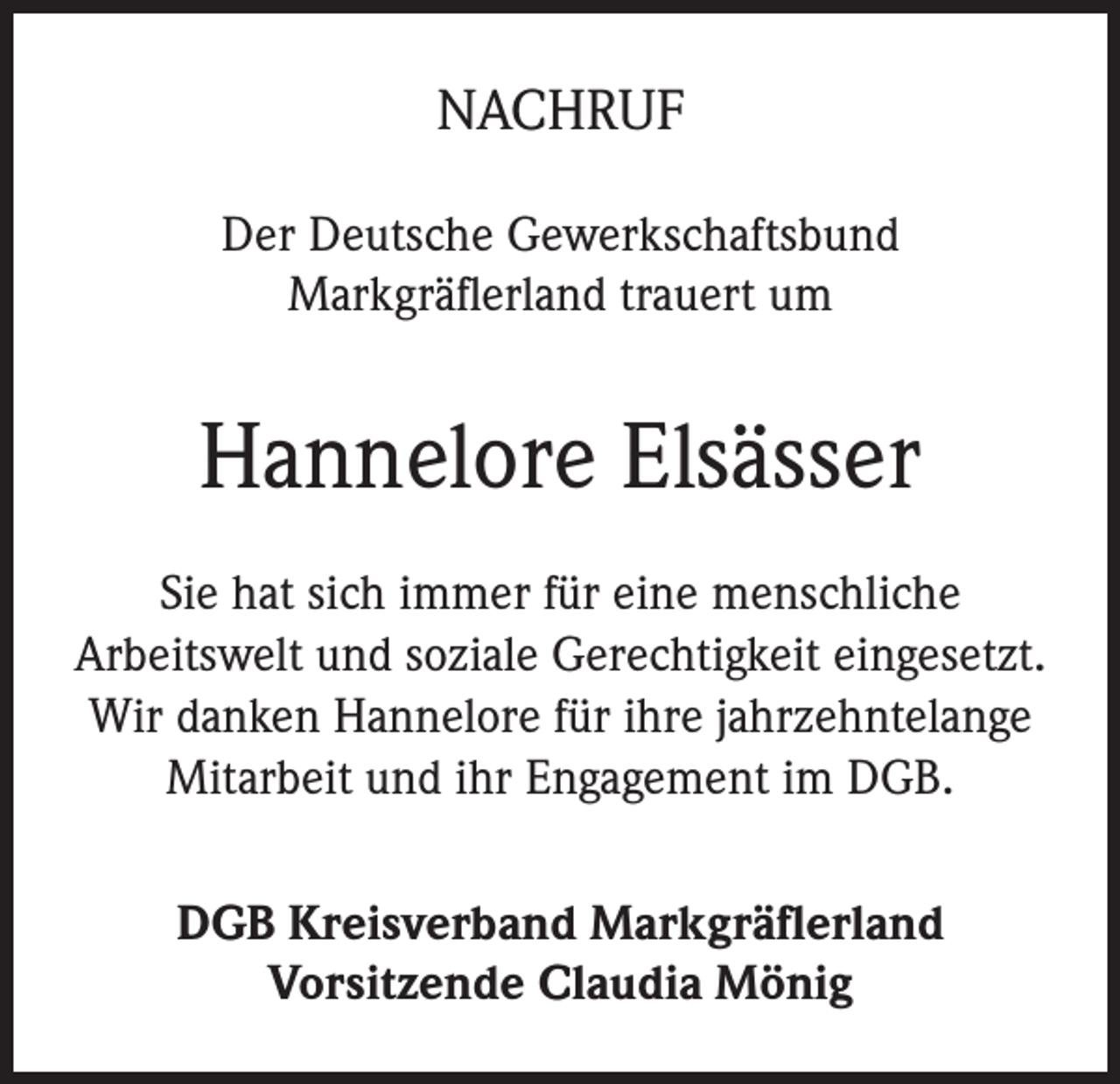 <p>NACHRUF<br />Der Deutsche Gewerkschaftsbund<br />Markgräflerland trauert um</p><p>Hannelore Elsässer<br />Sie hat sich immer für eine menschliche<br />Arbeitswelt und soziale Gerechtigkeit eingesetzt.<br />Wir danken Hannelore für ihre jahrzehntelange<br />Mitarbeit und ihr Engagement im DGB.<br />DGB Kreisverband Markgräflerland<br />Vorsitzende Claudia Mönig</p>