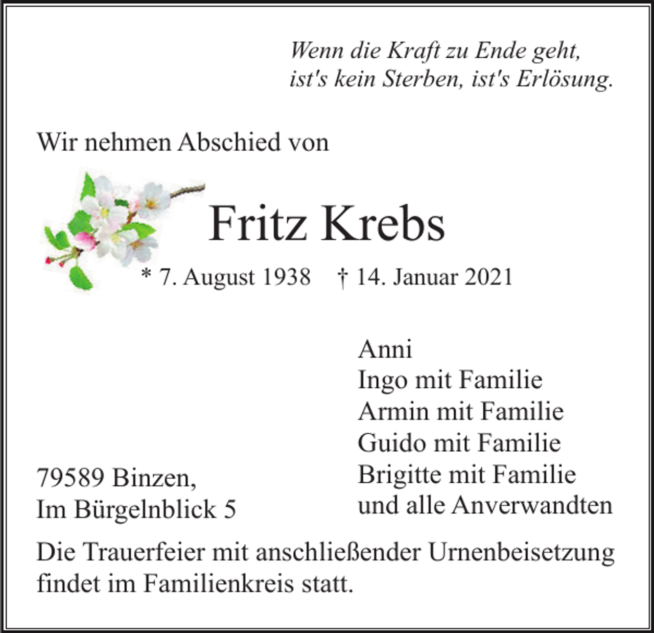 <p>Wenn die Kraft zu Ende geht,<br />ist's kein Sterben, ist's Erlösung.</p><p>Wir nehmen Abschied von</p><p>Fritz Krebs<br />* 7. August 1938</p><p>79589 Binzen,<br />Im Bürgelnblick 5</p><p>† 14. Januar 2021</p><p>Anni<br />Ingo mit Familie<br />Armin mit Familie<br />Guido mit Familie<br />Brigitte mit Familie<br />und alle Anverwandten</p><p>Die Trauerfeier mit anschließender Urnenbeisetzung<br />findet im Familienkreis statt.</p>
