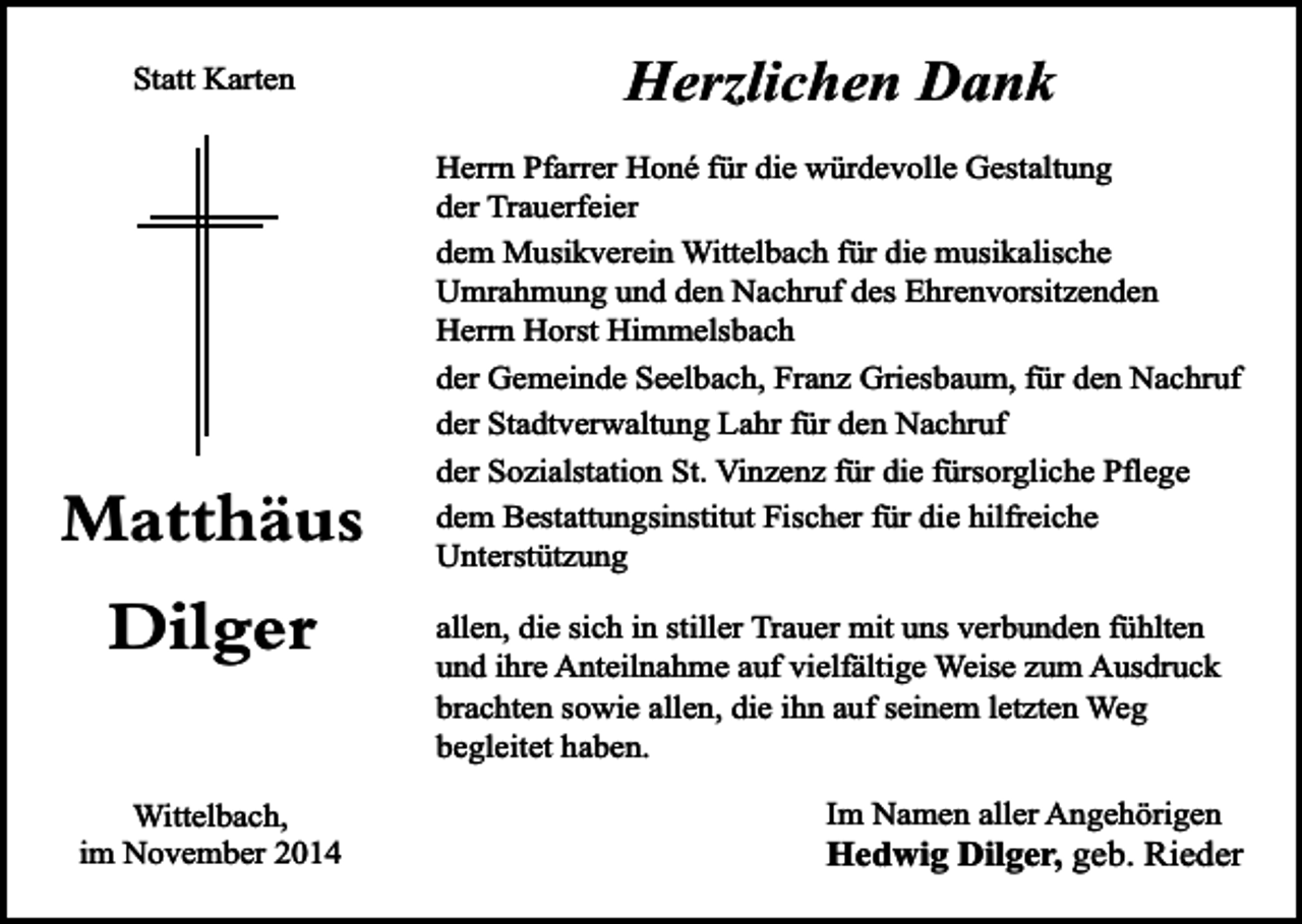 <p>Statt Karten</p><p>Matthäus<br />Dilger<br />Wittelbach,<br />im November 2014</p><p>Herzlichen Dank<br />Herrn Pfarrer Honé für die würdevolle Gestaltung<br />der Trauerfeier<br />dem Musikverein Wittelbach für die musikalische<br />Umrahmung und den Nachruf des Ehrenvorsitzenden<br />Herrn Horst Himmelsbach<br />der Gemeinde Seelbach, Franz Griesbaum, für den Nachruf<br />der Stadtverwaltung Lahr für den Nachruf<br />der Sozialstation St. Vinzenz für die fürsorgliche Pflege<br />dem Bestattungsinstitut Fischer für die hilfreiche<br />Unterstützung<br />allen, die sich in stiller Trauer mit uns verbunden fühlten<br />und ihre Anteilnahme auf vielfältige Weise zum Ausdruck<br />brachten sowie allen, die ihn auf seinem letzten Weg<br />begleitet haben.<br />Im Namen aller Angehörigen</p><p>Hedwig Dilger, geb. Rieder</p>