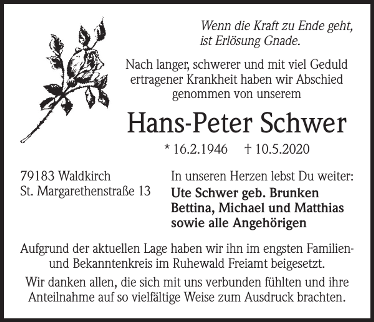 <p>Wenn die Kraft zu Ende geht,<br />ist Erlösung Gnade.<br />Nach langer, schwerer und mit viel Geduld<br />ertragener Krankheit haben wir Abschied<br />genommen von unserem</p><p>Hans-Peter Schwer<br />* 16.2.1946</p><p>† 10.5.2020</p><p>79183 Waldkirch In unseren Herzen lebst Du weiter:<br />St. Margarethenstraße 13 Ute Schwer geb. Brunken<br />Bettina, Michael und Matthias<br />sowie alle Angehörigen<br />Aufgrund der aktuellen Lage haben wir ihn im engsten Familienund Bekanntenkreis im Ruhewald Freiamt beigesetzt.<br />Wir danken allen, die sich mit uns verbunden fühlten und ihre<br />Anteilnahme auf so vielfältige Weise zum Ausdruck brachten.</p>