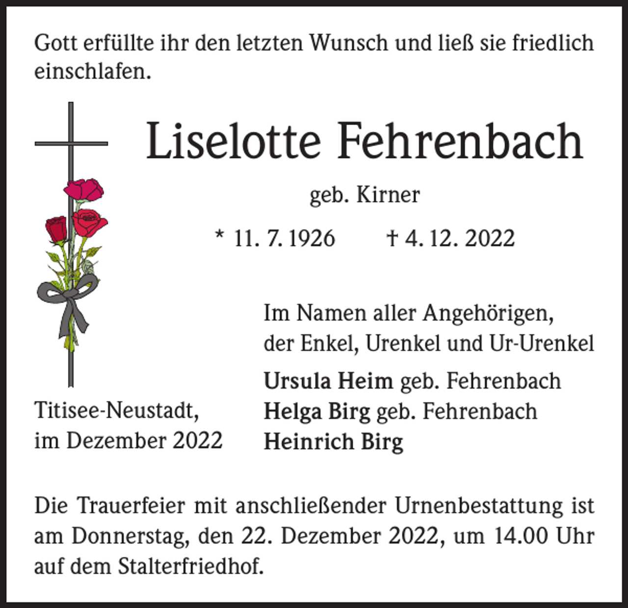 <p>Gott erfüllte ihr den letzten Wunsch und ließ sie friedlich<br />einschlafen.</p><p>Liselotte Fehrenbach<br />geb. Kirner<br />* 11. 7. 1926 † 4. 12. 2022</p><p>Titisee-Neustadt,<br />im Dezember 2022</p><p>Im Namen aller Angehörigen,<br />der Enkel, Urenkel und Ur-Urenkel<br />Ursula Heim geb. Fehrenbach<br />Helga Birg geb. Fehrenbach<br />Heinrich Birg</p><p>Die Trauerfeier mit anschließender Urnenbestattung ist<br />am Donnerstag, den 22. Dezember 2022, um 14.00 Uhr<br />auf dem Stalterfriedhof.</p>