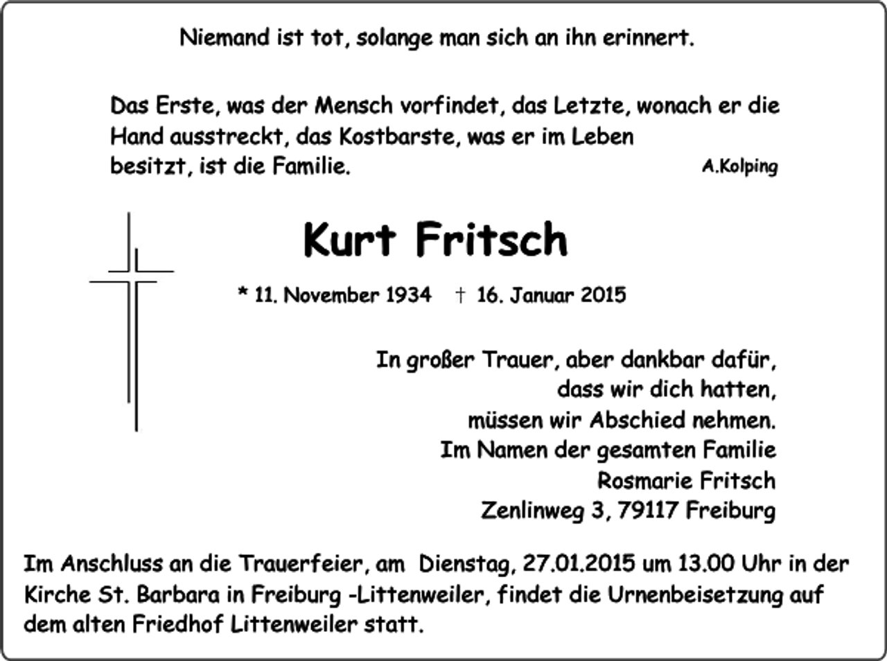 <p>Niemand ist tot, solange man sich an ihn erinnert.<br />Das Erste, was der Mensch vorfindet, das Letzte, wonach er die<br />Hand ausstreckt, das Kostbarste, was er im Leben<br />A.Kolping<br />besitzt, ist die Familie.</p><p>Kurt Fritsch<br />* 11. November 1934</p><p>16. Januar 2015</p><p>In großer Trauer, aber dankbar dafür,<br />dass wir dich hatten,<br />müssen wir Abschied nehmen.<br />Im Namen der gesamten Familie<br />Rosmarie Fritsch<br />Zenlinweg 3, 79117 Freiburg<br />Im Anschluss an die Trauerfeier, am Dienstag, 27.01.2015 um 13.00 Uhr in der<br />Kirche St. Barbara in Freiburg -Littenweiler, findet die Urnenbeisetzung auf<br />dem alten Friedhof Littenweiler statt.</p>