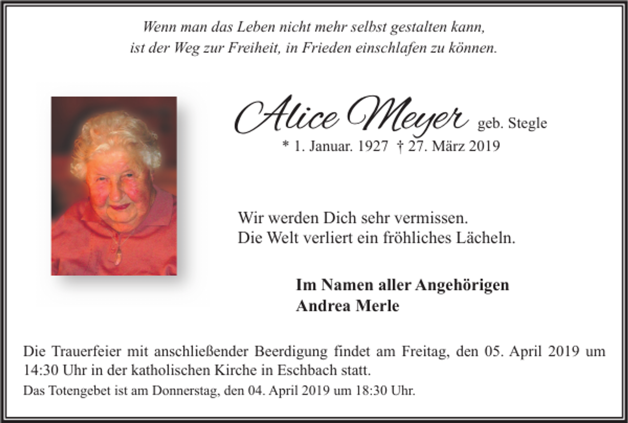 <p>Wenn man das Leben nicht mehr selbst gestalten kann,<br />ist der Weg zur Freiheit, in Frieden einschlafen zu können.</p><p>Alice Meyer</p><p>geb. Stegle<br />* 1. Januar. 1927 † 27. März 2019</p><p>Wir werden Dich sehr vermissen.<br />Die Welt verliert ein fröhliches Lächeln.<br />Im Namen aller Angehörigen<br />Andrea Merle<br />Die Trauerfeier mit anschließender Beerdigung findet am Freitag, den 05. April 2019 um<br />14:30 Uhr in der katholischen Kirche in Eschbach statt.<br />Das Totengebet ist am Donnerstag, den 04. April 2019 um 18:30 Uhr.</p>