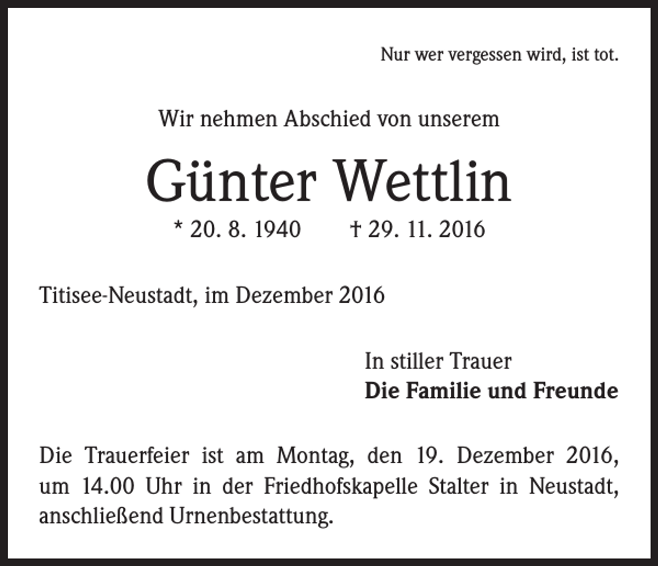 <p>Nur wer vergessen wird, ist tot.</p><p>Wir nehmen Abschied von unserem</p><p>Günter Wettlin<br />* 20. 8. 1940 † 29. 11. 2016</p><p>Titisee-Neustadt, im Dezember 2016<br />In stiller Trauer<br />Die Familie und Freunde<br />Die Trauerfeier ist am Montag, den 19. Dezember 2016,<br />um 14.00 Uhr in der Friedhofskapelle Stalter in Neustadt,<br />anschließend Urnenbestattung.</p>