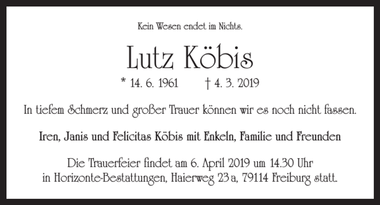 <p>Kein Wesen endet im Nichts.</p><p>Lutz Köbis</p><p>* 14. 6. 1961 † 4. 3. 2019<br />In tiefem Schmerz und großer Trauer können wir es noch nicht fassen.<br />Iren, Janis und Felicitas Köbis mit Enkeln, Familie und Freunden<br />Die Trauerfeier findet am 6. April 2019 um 14.30 Uhr<br />in Horizonte-Bestattungen, Haierweg 23 a, 79114 Freiburg statt.</p>