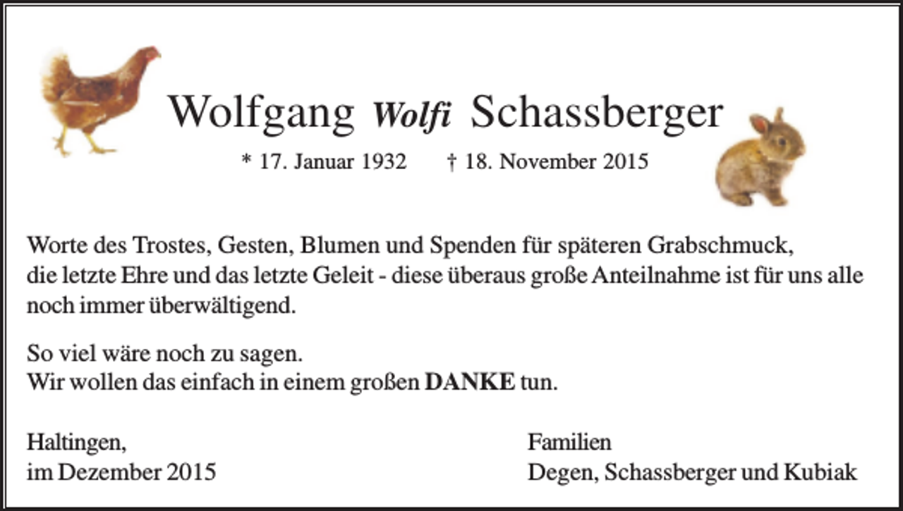 <p>Wolfgang</p><p>Wolfi</p><p>* 17. Januar 1932</p><p>Schassberger</p><p>† 18. November 2015</p><p>Worte des Trostes, Gesten, Blumen und Spenden für späteren Grabschmuck,<br />die letzte Ehre und das letzte Geleit - diese überaus große Anteilnahme ist für uns alle<br />noch immer überwältigend.<br />So viel wäre noch zu sagen.<br />Wir wollen das einfach in einem großen DANKE tun.<br />Haltingen,<br />im Dezember 2015</p><p>Familien<br />Degen, Schassberger und Kubiak</p>