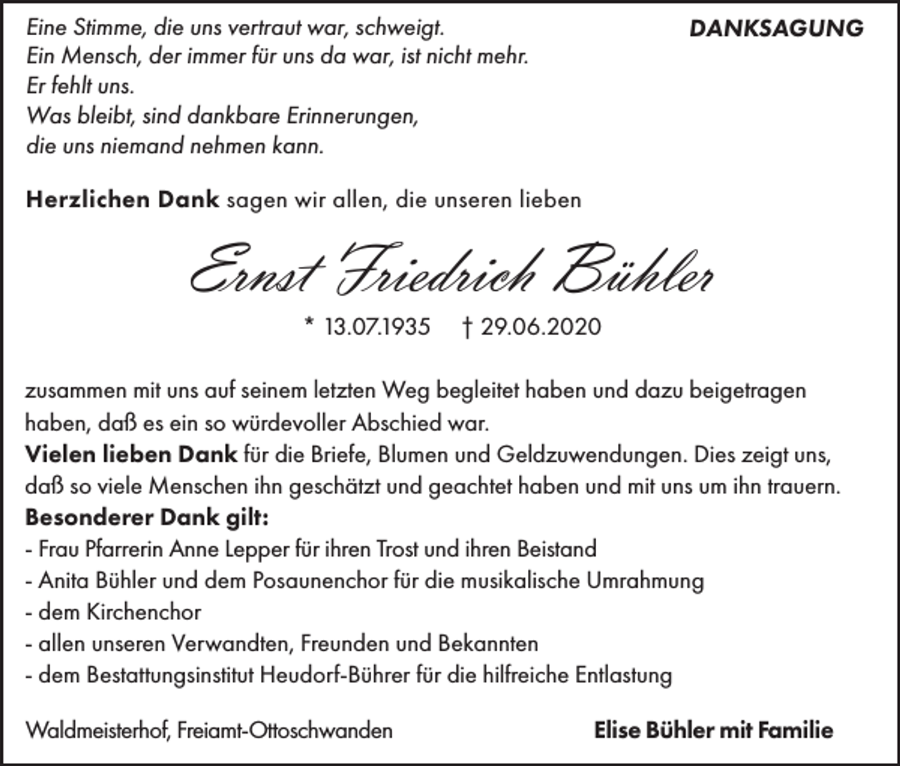 <p>Eine Stimme, die uns vertraut war, schweigt.<br />Ein Mensch, der immer für uns da war, ist nicht mehr.<br />Er fehlt uns.<br />Was bleibt, sind dankbare Erinnerungen,<br />die uns niemand nehmen kann.</p><p>DANKSAGUNG</p><p>Herzlichen Dank sagen wir allen, die unseren lieben</p><p>Ernst Friedrich Bühler<br />* 13.07.1935</p><p>† 29.06.2020</p><p>zusammen mit uns auf seinem letzten Weg begleitet haben und dazu beigetragen<br />haben, daß es ein so würdevoller Abschied war.<br />Vielen lieben Dank für die Briefe, Blumen und Geldzuwendungen. Dies zeigt uns,<br />daß so viele Menschen ihn geschätzt und geachtet haben und mit uns um ihn trauern.<br />Besonderer Dank gilt:<br />- Frau Pfarrerin Anne Lepper für ihren Trost und ihren Beistand<br />- Anita Bühler und dem Posaunenchor für die musikalische Umrahmung<br />- dem Kirchenchor<br />- allen unseren Verwandten, Freunden und Bekannten<br />- dem Bestattungsinstitut Heudorf-Bührer für die hilfreiche Entlastung<br />Waldmeisterhof, Freiamt-Ottoschwanden</p><p>Elise Bühler mit Familie</p>