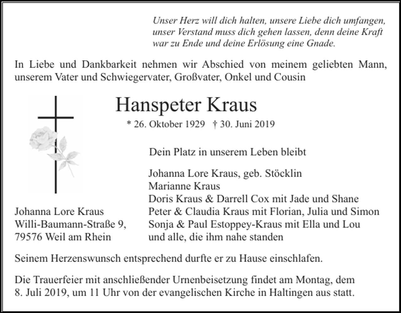 <p>Unser Herz will dich halten, unsere Liebe dich umfangen,<br />unser Verstand muss dich gehen lassen, denn deine Kraft<br />war zu Ende und deine Erlösung eine Gnade.</p><p>In Liebe und Dankbarkeit nehmen wir Abschied von meinem geliebten Mann,<br />unserem Vater und Schwiegervater, Großvater, Onkel und Cousin</p><p>Hanspeter Kraus<br />* 26. Oktober 1929 † 30. Juni 2019</p><p>Dein Platz in unserem Leben bleibt</p><p>Johanna Lore Kraus<br />Willi-Baumann-Straße 9,<br />79576 Weil am Rhein</p><p>Johanna Lore Kraus, geb. Stöcklin<br />Marianne Kraus<br />Doris Kraus &amp; Darrell Cox mit Jade und Shane<br />Peter &amp; Claudia Kraus mit Florian, Julia und Simon<br />Sonja &amp; Paul Estoppey-Kraus mit Ella und Lou<br />und alle, die ihm nahe standen</p><p>Seinem Herzenswunsch entsprechend durfte er zu Hause einschlafen.<br />Die Trauerfeier mit anschließender Urnenbeisetzung findet am Montag, dem<br />8. Juli 2019, um 11 Uhr von der evangelischen Kirche in Haltingen aus statt.</p>