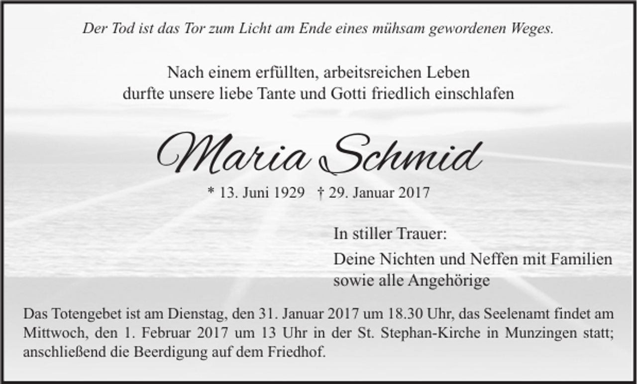 <p>Der Tod ist das Tor zum Licht am Ende eines mühsam gewordenen Weges.</p><p>Nach einem erfüllten, arbeitsreichen Leben<br />durfte unsere liebe Tante und Gotti friedlich einschlafen</p><p>Maria Schmid<br />* 13. Juni 1929 † 29. Januar 2017</p><p>In stiller Trauer:<br />Deine Nichten und Neffen mit Familien<br />sowie alle Angehörige<br />Das Totengebet ist am Dienstag, den 31. Januar 2017 um 18.30 Uhr, das Seelenamt findet am<br />Mittwoch, den 1. Februar 2017 um 13 Uhr in der St. Stephan-Kirche in Munzingen statt;<br />anschließend die Beerdigung auf dem Friedhof.</p>
