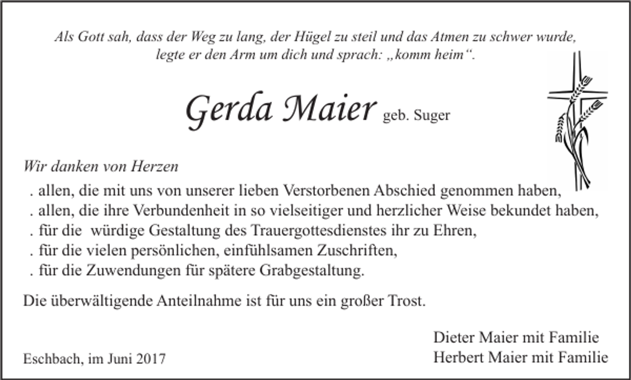 <p>Als Gott sah, dass der Weg zu lang, der Hügel zu steil und das Atmen zu schwer wurde,<br />legte er den Arm um dich und sprach: „komm heim“.</p><p>Gerda Maier</p><p>geb. Suger</p><p>Wir danken von Herzen<br />. allen, die mit uns von unserer lieben Verstorbenen Abschied genommen haben,<br />. allen, die ihre Verbundenheit in so vielseitiger und herzlicher Weise bekundet haben,<br />. für die würdige Gestaltung des Trauergottesdienstes ihr zu Ehren,<br />. für die vielen persönlichen, einfühlsamen Zuschriften,<br />. für die Zuwendungen für spätere Grabgestaltung.<br />Die überwältigende Anteilnahme ist für uns ein großer Trost.<br />Eschbach, im Juni 2017</p><p>Dieter Maier mit Familie<br />Herbert Maier mit Familie</p>