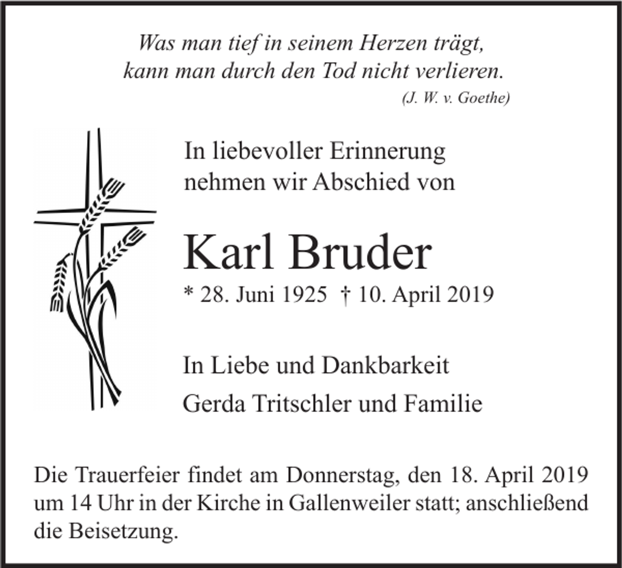 <p>Was man tief in seinem Herzen trägt,<br />kann man durch den Tod nicht verlieren.<br />(J. W. v. Goethe)</p><p>In liebevoller Erinnerung<br />nehmen wir Abschied von</p><p>Karl Bruder</p><p>* 28. Juni 1925 † 10. April 2019</p><p>In Liebe und Dankbarkeit<br />Gerda Tritschler und Familie<br />Die Trauerfeier findet am Donnerstag, den 18. April 2019<br />um 14 Uhr in der Kirche in Gallenweiler statt; anschließend<br />die Beisetzung.</p>