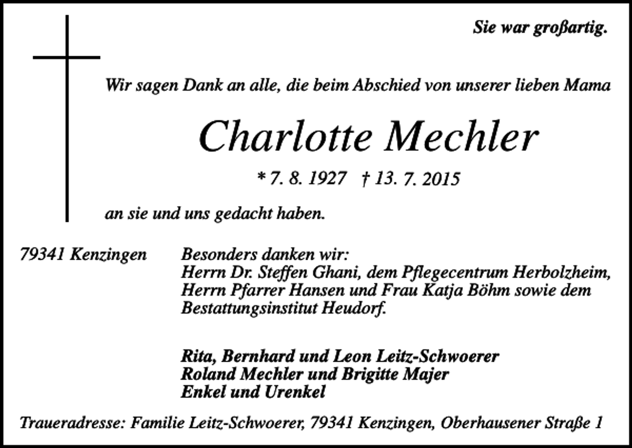 <p>Sie war großartig.<br />Wir sagen Dank an alle, die beim Abschied von unserer lieben Mama</p><p>Charlotte Mechler<br />* 7. 8. 1927 † 13. 7. 2015<br />an sie und uns gedacht haben.<br />79341 Kenzingen</p><p>Besonders danken wir:<br />Herrn Dr. Steffen Ghani, dem Pflegecentrum Herbolzheim,<br />Herrn Pfarrer Hansen und Frau Katja Böhm sowie dem<br />Bestattungsinstitut Heudorf.<br />Rita, Bernhard und Leon Leitz-Schwoerer<br />Roland Mechler und Brigitte Majer<br />Enkel und Urenkel</p><p>Traueradresse: Familie Leitz-Schwoerer, 79341 Kenzingen, Oberhausener Straße 1</p>
