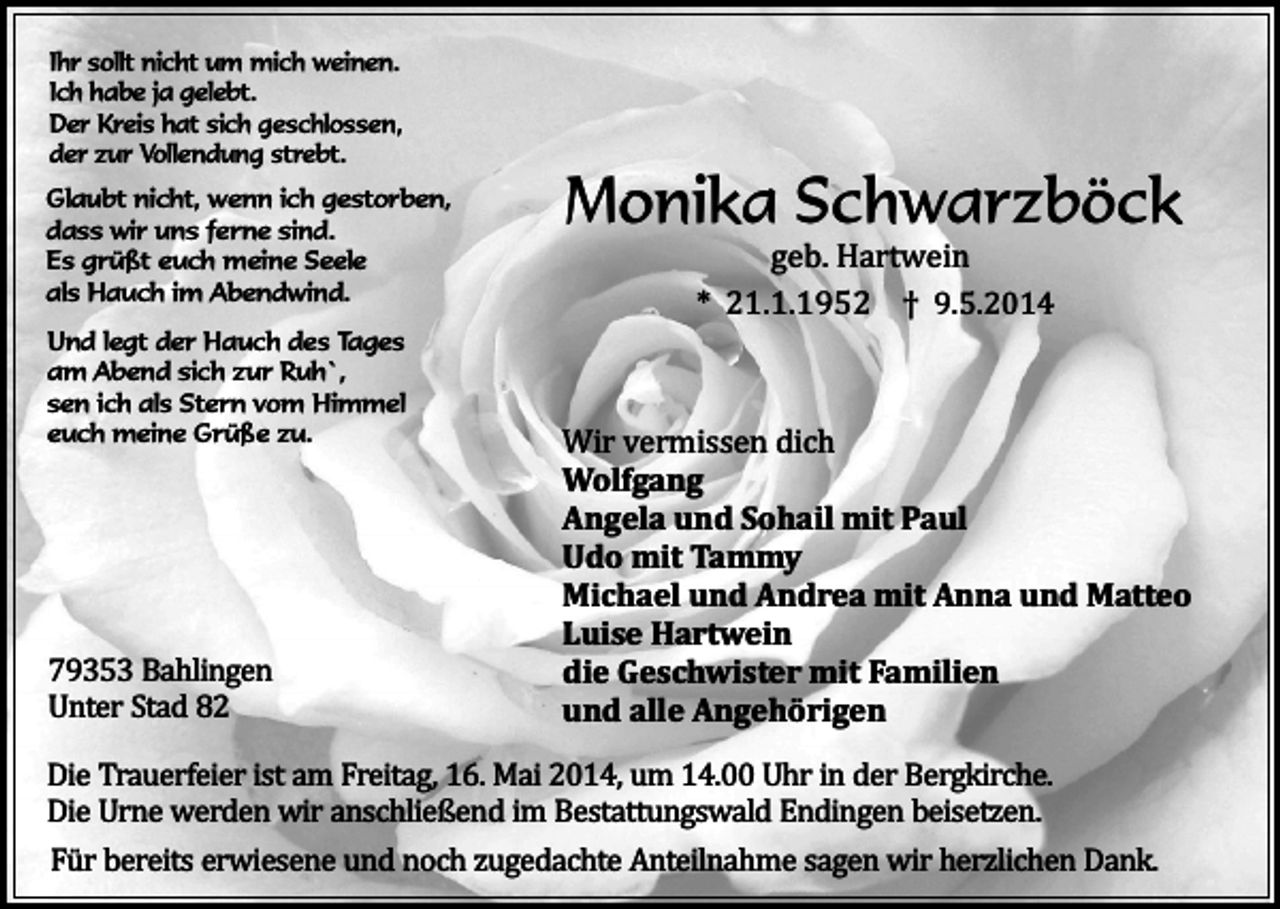 <p>Ihr sollt nicht um mich weinen.<br />Ich habe ja gelebt.<br />Der Kreis hat sich geschlossen,<br />der zur Vollendung strebt.<br />Glaubt nicht, wenn ich gestorben,<br />dass wir uns ferne sind.<br />Es grüßt euch meine Seele<br />als Hauch im Abendwind.<br />Und legt der Hauch des Tages<br />am Abend sich zur Ruh`,<br />sen ich als Stern vom Himmel<br />euch meine Grüße zu.</p><p>79353 Bahlingen<br />Unter Stad 82</p><p>Monika Schwarzböck<br />geb. Hartwein<br />* 21.1.1952 † 9.5.2014</p><p>Wir vermissen dich<br />Wolfgang<br />Angela und Sohail mit Paul<br />Udo mit Tammy<br />Michael und Andrea mit Anna und Matteo<br />Luise Hartwein<br />die Geschwister mit Familien<br />und alle Angehörigen</p><p>Die Trauerfeier ist am Freitag, 16. Mai 2014, um 14.00 Uhr in der Bergkirche.<br />Die Urne werden wir anschließend im Bestattungswald Endingen beisetzen.<br />Für bereits erwiesene und noch zugedachte Anteilnahme sagen wir herzlichen Dank.</p>