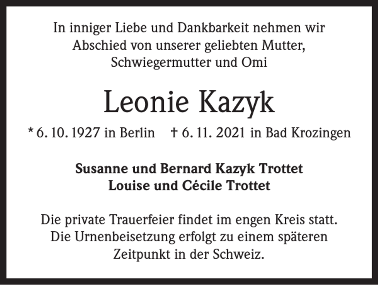 <p>In inniger Liebe und Dankbarkeit nehmen wir<br />Abschied von unserer geliebten Mutter,<br />Schwiegermutter und Omi</p><p>Leonie Kazyk<br />* 6. 10. 1927 in Berlin † 6. 11. 2021 in Bad Krozingen<br />Susanne und Bernard Kazyk Trottet<br />Louise und Cécile Trottet<br />Die private Trauerfeier findet im engen Kreis statt.<br />Die Urnenbeisetzung erfolgt zu einem späteren<br />Zeitpunkt in der Schweiz.</p>