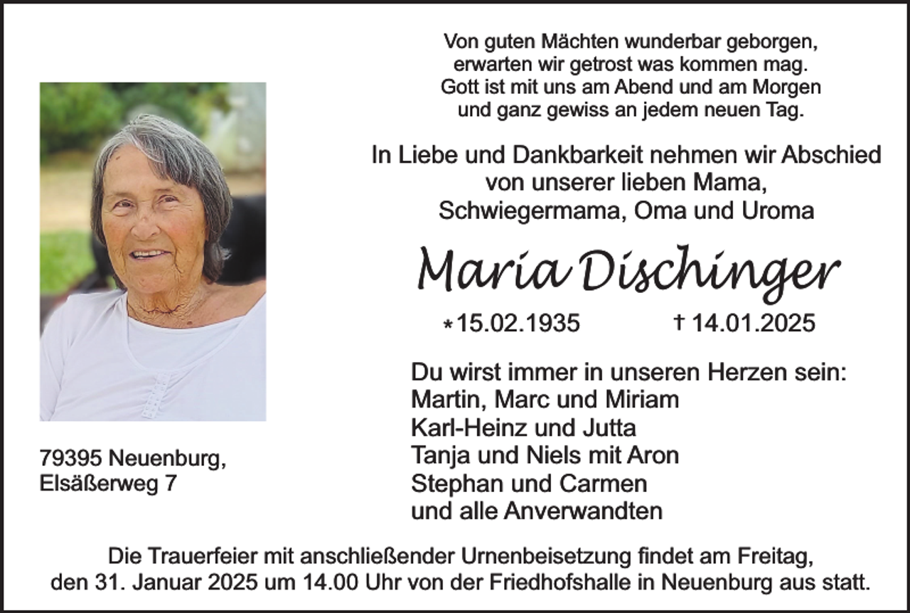 <p>Von guten Mächten wunderbar geborgen,<br />erwarten wir getrost was kommen mag.<br />Gott ist mit uns am Abend und am Morgen<br />und ganz gewiss an jedem neuen Tag.</p><p>In Liebe und Dankbarkeit nehmen wir Abschied<br />von unserer lieben Mama,<br />Schwiegermama, Oma und Uroma</p><p>Maria Dischinger<br />* 15.02.1935</p><p>79395 Neuenburg,<br />Elsäßerweg 7</p><p>†</p><p>14.01.2025</p><p>Du wirst immer in unseren Herzen sein:<br />Martin, Marc und Miriam<br />Karl-Heinz und Jutta<br />Tanja und Niels mit Aron<br />Stephan und Carmen<br />und alle Anverwandten</p><p>Die Trauerfeier mit anschließender Urnenbeisetzung findet am Freitag,<br />den 31. Januar 2025 um 14.00 Uhr von der Friedhofshalle in Neuenburg aus statt.</p>