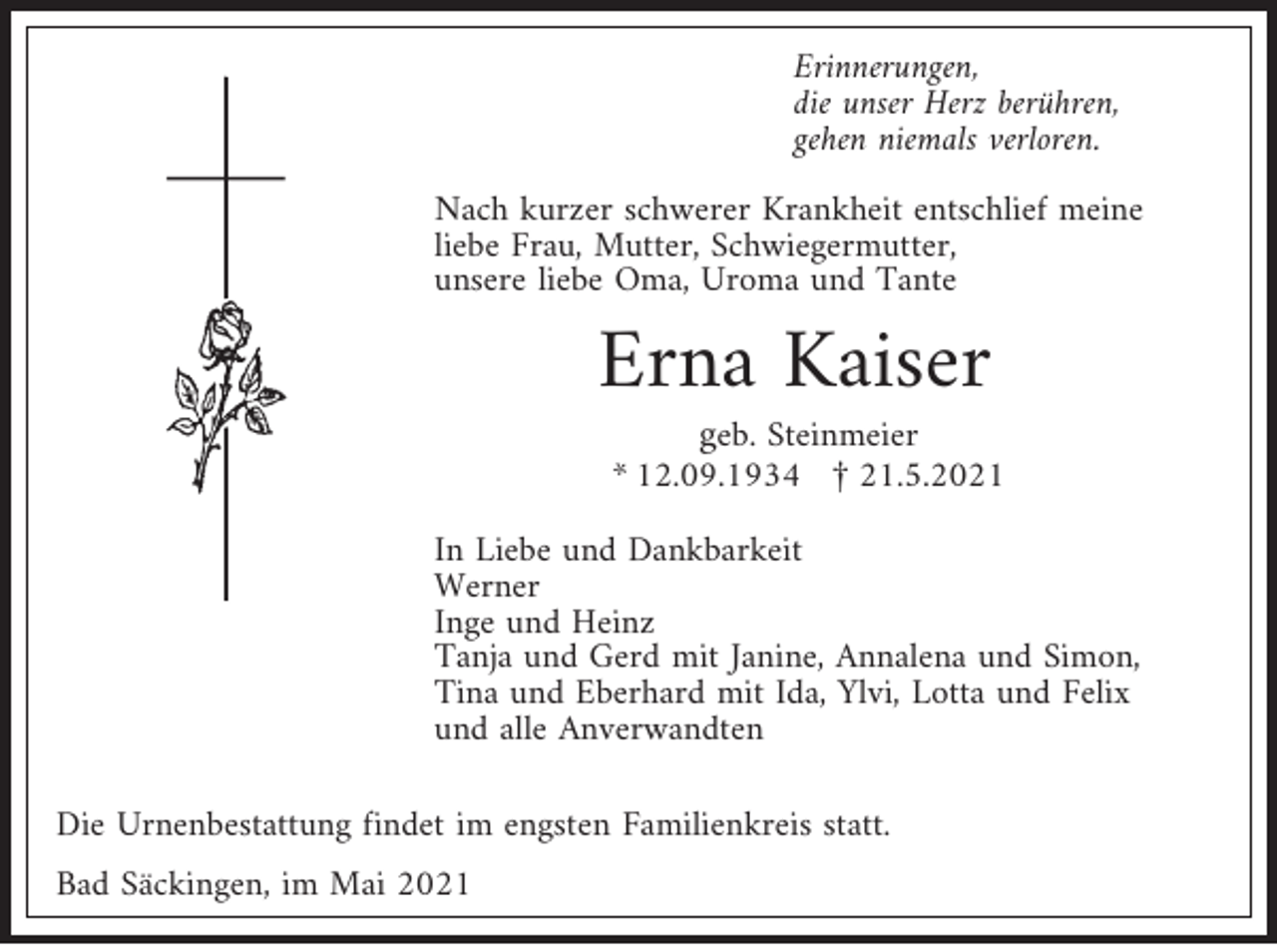<p>Erinnerungen,<br />die unser Herz berühren,<br />gehen niemals verloren.<br />Nach kurzer schwerer Krankheit entschlief meine<br />liebe Frau, Mutter, Schwiegermutter,<br />unsere liebe Oma, Uroma und Tante</p><p>Erna Kaiser</p><p>geb. Steinmeier<br />* 12.09.1934 £ 21.5.2021</p><p>In Liebe und Dankbarkeit<br />Werner<br />Inge und Heinz<br />Tanja und Gerd mit Janine, Annalena und Simon,<br />Tina und Eberhard mit Ida, Ylvi, Lotta und Felix<br />und alle Anverwandten<br />Die Urnenbestattung findet im engsten Familienkreis statt.<br />Bad Säckingen, im Mai 2021</p>