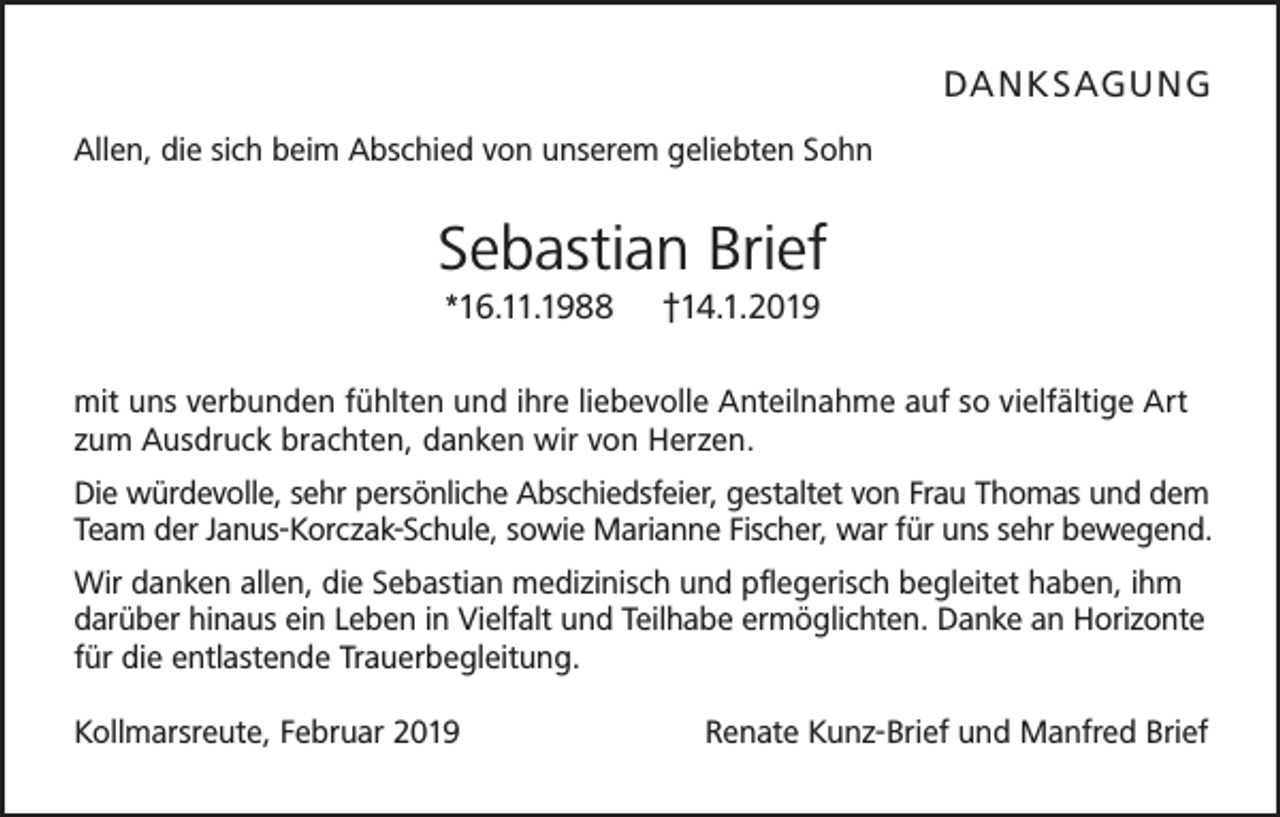 <p>DA NK S AG U NG<br />Allen, die sich beim Abschied von unserem geliebten Sohn</p><p>Sebastian Brief<br />*16.11.1988</p><p>†14.1.2019</p><p>mit uns verbunden fühlten und ihre liebevolle Anteilnahme auf so vielfältige Art<br />zum Ausdruck brachten, danken wir von Herzen.<br />Die würdevolle, sehr persönliche Abschiedsfeier, gestaltet von Frau Thomas und dem<br />Team der Janus-Korczak-Schule, sowie Marianne Fischer, war für uns sehr bewegend.<br />Wir danken allen, die Sebastian medizinisch und pflegerisch begleitet haben, ihm<br />darüber hinaus ein Leben in Vielfalt und Teilhabe ermöglichten. Danke an Horizonte<br />für die entlastende Trauerbegleitung.<br />Kollmarsreute, Februar 2019</p><p>Renate Kunz-Brief und Manfred Brief</p>