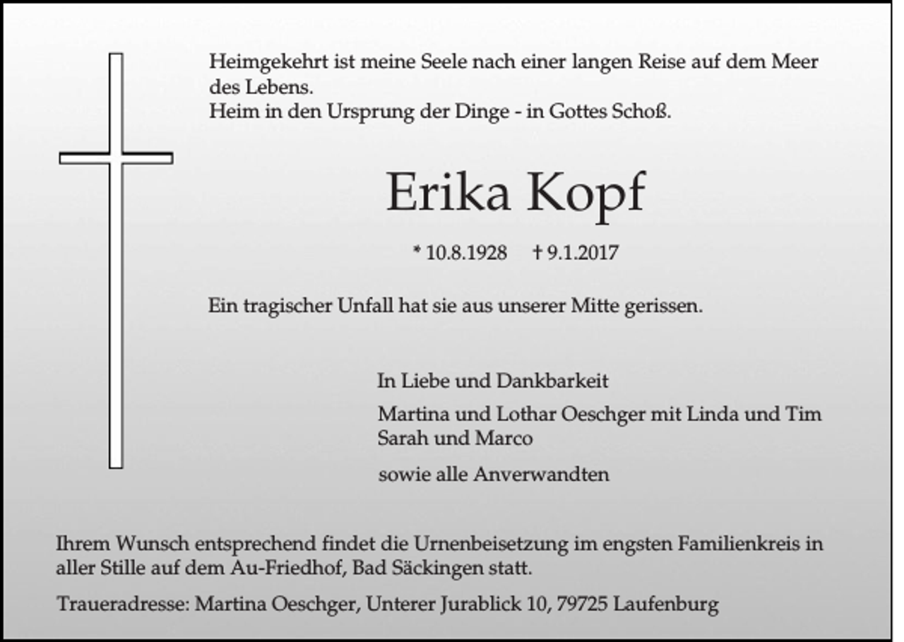 <p>Heimgekehrt ist meine Seele nach einer langen Reise auf dem Meer<br />des Lebens.<br />Heim in den Ursprung der Dinge - in Gottes Schoß.</p><p>Erika Kopf<br />* 10.8.1928</p><p>† 9.1.2017</p><p>Ein tragischer Unfall hat sie aus unserer Mitte gerissen.</p><p>In Liebe und Dankbarkeit<br />Martina und Lothar Oeschger mit Linda und Tim<br />Sarah und Marco<br />sowie alle Anverwandten<br />Ihrem Wunsch entsprechend findet die Urnenbeisetzung im engsten Familienkreis in<br />aller Stille auf dem Au-Friedhof, Bad Säckingen statt.<br />Traueradresse: Martina Oeschger, Unterer Jurablick 10, 79725 Laufenburg</p>