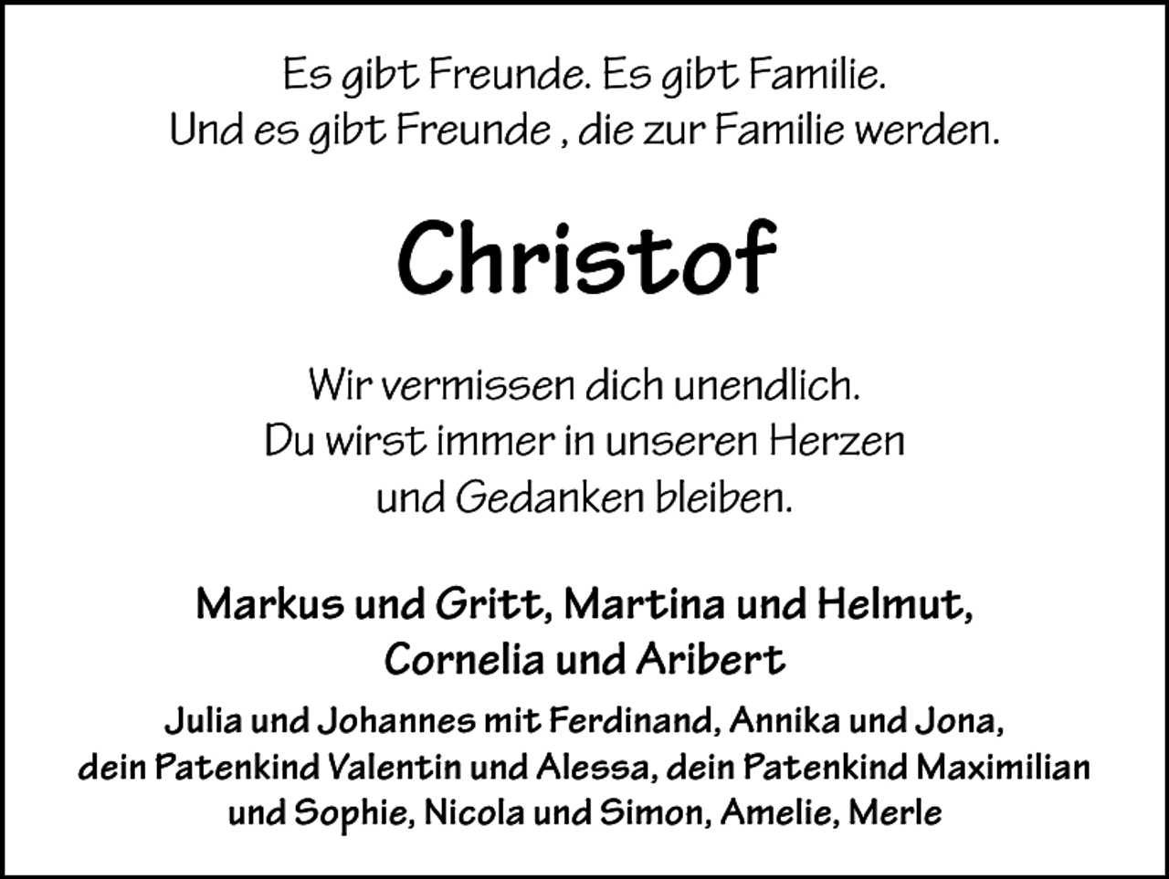 <p>Es gibt Freunde. Es gibt Familie.<br />Und es gibt Freunde , die zur Familie werden.</p><p>Christof<br />Wir vermissen dich unendlich.<br />Du wirst immer in unseren Herzen<br />und Gedanken bleiben.<br />Markus und Gritt, Martina und Helmut,<br />Cornelia und Aribert<br />Julia und Johannes mit Ferdinand, Annika und Jona,<br />dein P<br />­ atenkind Valentin und Alessa, dein Patenkind Maximilian<br />und S<br />­ ophie, N<br />­ icola und Simon, Amelie, Merle</p>