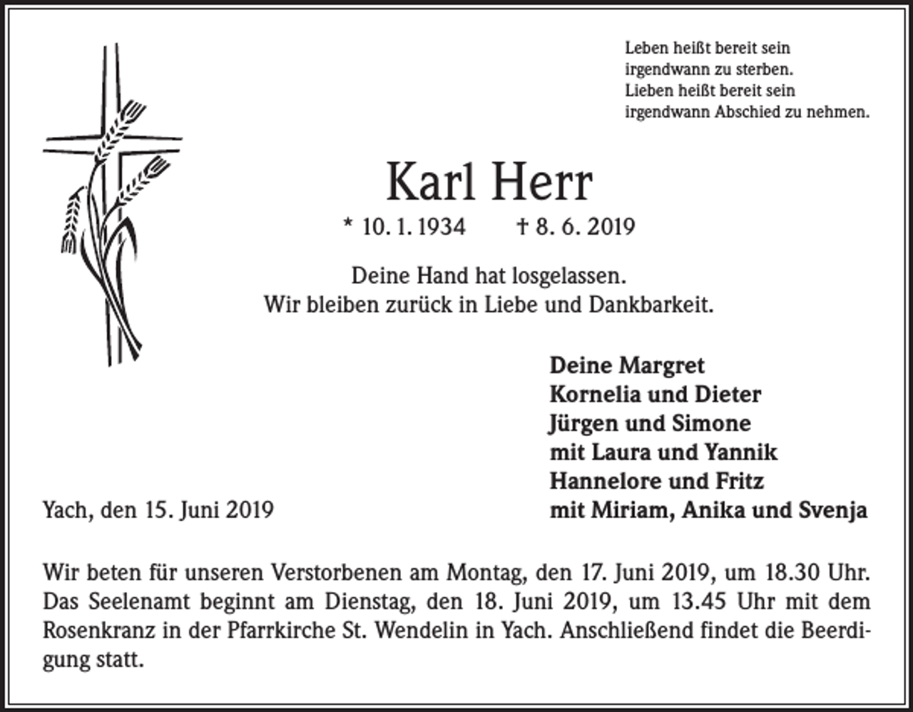 <p>Leben heißt bereit sein<br />irgendwann zu sterben.<br />Lieben heißt bereit sein<br />irgendwann Abschied zu nehmen.</p><p>Karl Herr</p><p>* 10. 1. 1934 † 8. 6. 2019<br />Deine Hand hat losgelassen.<br />Wir bleiben zurück in Liebe und Dankbarkeit.</p><p>Yach, den 15. Juni 2019</p><p>Deine Margret<br />Kornelia und Dieter<br />Jürgen und Simone<br />mit Laura und Yannik<br />Hannelore und Fritz<br />mit Miriam, Anika und Svenja</p><p>Wir beten für unseren Verstorbenen am Montag, den 17. Juni 2019, um 18.30 Uhr.<br />Das Seelenamt beginnt am Dienstag, den 18. Juni 2019, um 13.45 Uhr mit dem<br />­Rosenkranz in der Pfarrkirche St. Wendelin in Yach. Anschließend findet die Beerdigung statt.</p>