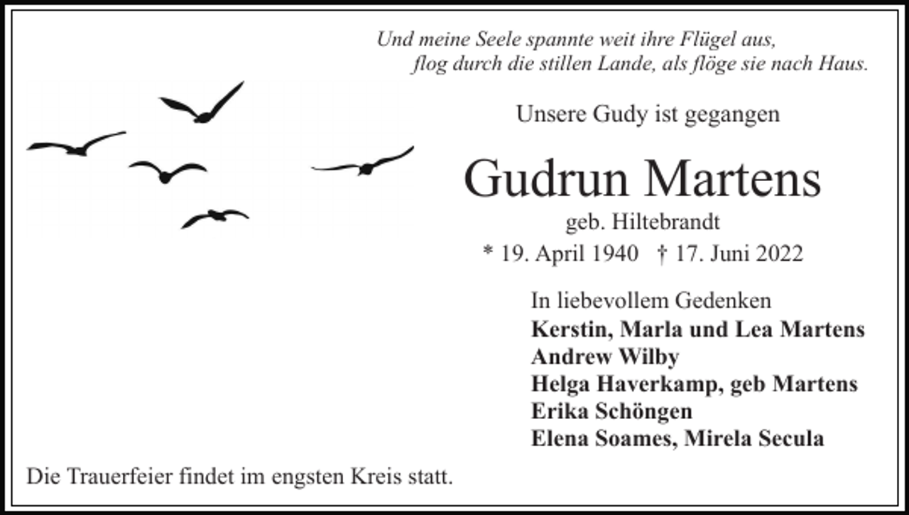 <p>Und meine Seele spannte weit ihre Flügel aus,<br />flog durch die stillen Lande, als flöge sie nach Haus.</p><p>Unsere Gudy ist gegangen</p><p>Gudrun Martens<br />geb. Hiltebrandt<br />* 19. April 1940 † 17. Juni 2022<br />In liebevollem Gedenken<br />Kerstin, Marla und Lea Martens<br />Andrew Wilby<br />Helga Haverkamp, geb Martens<br />Erika Schöngen<br />Elena Soames, Mirela Secula<br />Die Trauerfeier findet im engsten Kreis statt.</p>