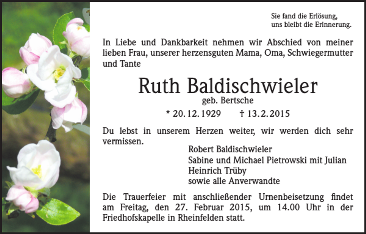 <p>Sie fand die Erlösung,<br />uns bleibt die Erinnerung.</p><p>In Liebe und Dankbarkeit nehmen wir Abschied von meiner<br />lieben Frau, unserer herzensguten Mama, Oma, Schwiegermutter<br />und Tante</p><p>Ruth Baldischwieler<br />geb. Bertsche<br />* 20. 12. 1929 † 13. 2. 2015<br />Du lebst in unserem Herzen weiter, wir werden dich sehr<br />vermissen.<br />Robert Baldischwieler<br />Sabine und Michael Pietrowski mit Julian<br />Heinrich Trüby<br />sowie alle Anverwandte<br />Die Trauerfeier mit anschließender Urnenbeisetzung findet<br />am Freitag, den 27. Februar 2015, um 14.00 Uhr in der<br />Friedhofskapelle in Rheinfelden statt.</p>