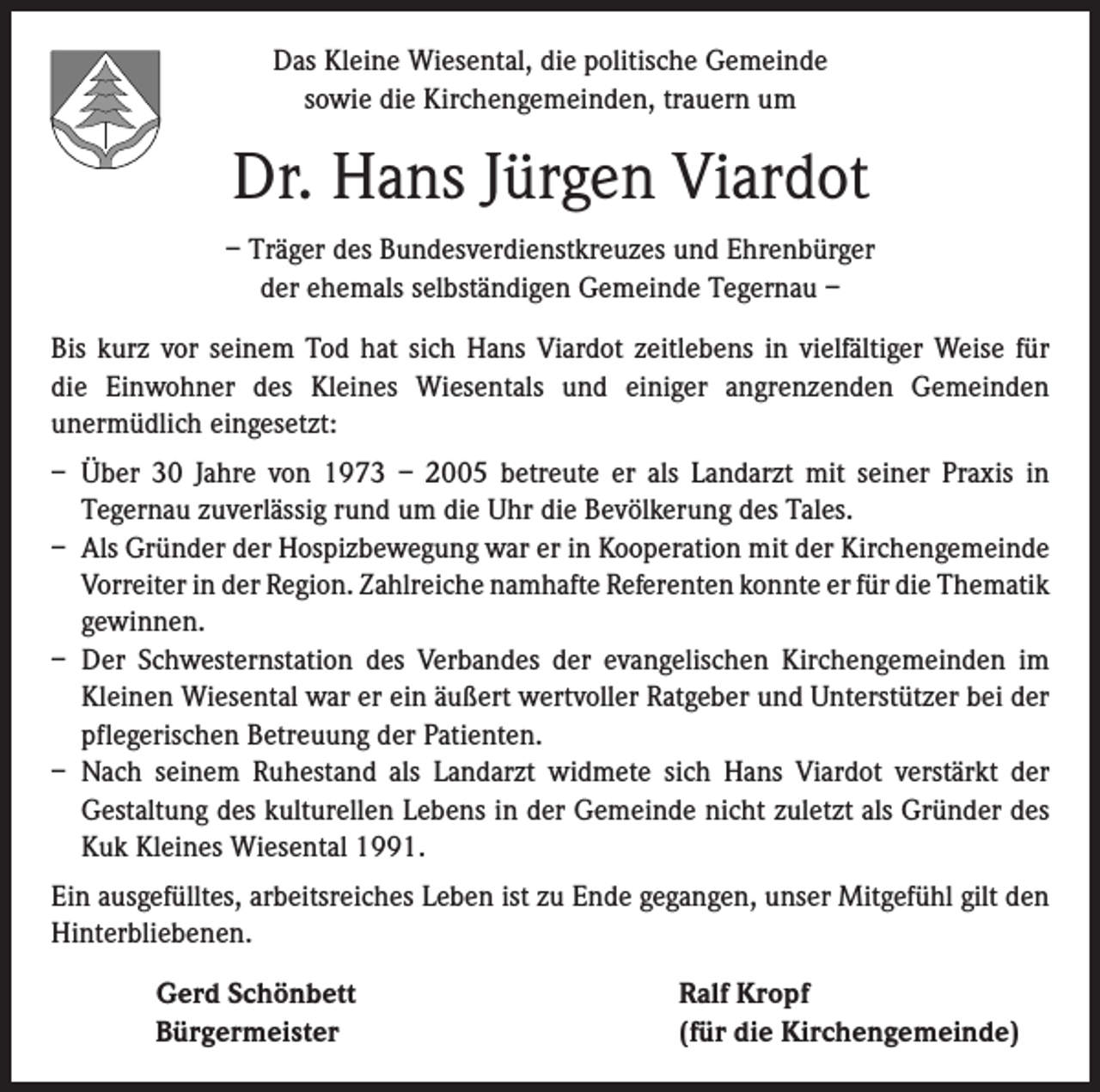 <p>Das Kleine Wiesental, die politische Gemeinde<br />sowie die Kirchengemeinden, trauern um</p><p>Dr. Hans Jürgen Viardot<br />– Träger des Bundesverdienstkreuzes und Ehrenbürger<br />der ehemals selbständigen Gemeinde Tegernau –<br />Bis kurz vor seinem Tod hat sich Hans Viardot zeitlebens in vielfältiger Weise für<br />die Einwohner des Kleines Wiesentals und einiger angrenzenden Gemeinden<br />­unermüdlich eingesetzt:<br />– Über 30 Jahre von 1973 – 2005 betreute er als Landarzt mit seiner Praxis in<br />­Tegernau zuverlässig rund um die Uhr die Bevölkerung des Tales.<br />– Als Gründer der Hospizbewegung war er in Kooperation mit der Kirchengemeinde<br />Vorreiter in der Region. Zahlreiche namhafte Referenten konnte er für die ­Thematik<br />gewinnen.<br />– Der Schwesternstation des Verbandes der evangelischen Kirchengemeinden im<br />Kleinen Wiesental war er ein äußert wertvoller Ratgeber und Unterstützer bei der<br />pflegerischen Betreuung der Patienten.<br />– Nach seinem Ruhestand als Landarzt widmete sich Hans Viardot verstärkt der<br />­Gestaltung des kulturellen Lebens in der Gemeinde nicht zuletzt als Gründer des<br />Kuk Kleines Wiesental 1991.<br />Ein ausgefülltes, arbeitsreiches Leben ist zu Ende gegangen, unser Mitgefühl gilt den<br />Hinterbliebenen.</p><p>Gerd Schönbett<br />Bürgermeister</p><p>Ralf Kropf<br />(für die Kirchengemeinde)</p>