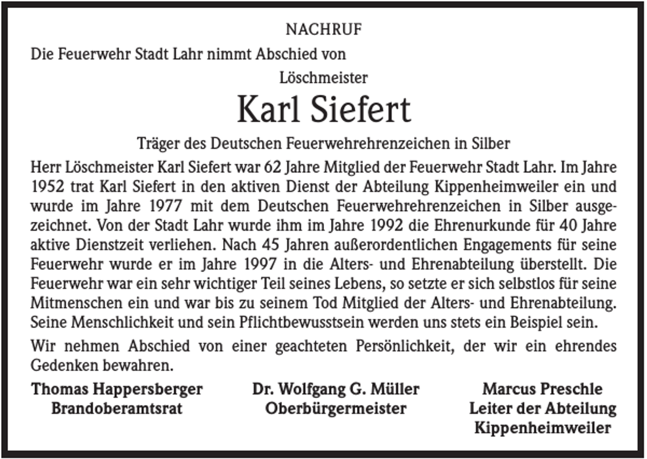 <p>NACHRUF<br />Die Feuerwehr Stadt Lahr nimmt Abschied von<br />Löschmeister</p><p>Karl Siefert<br />Träger des Deutschen Feuerwehrehrenzeichen in Silber<br />Herr Löschmeister Karl Siefert war 62 Jahre Mitglied der Feuerwehr Stadt Lahr. Im Jahre<br />1952 trat Karl Siefert in den aktiven Dienst der Abteilung Kippenheimweiler ein und<br />wurde im Jahre 1977 mit dem Deutschen Feuerwehrehrenzeichen in Silber ausgezeichnet. Von der Stadt Lahr wurde ihm im Jahre 1992 die Ehrenurkunde für 40 Jahre<br />aktive Dienstzeit verliehen. Nach 45 Jahren außerordentlichen Engagements für seine<br />Feuerwehr wurde er im Jahre 1997 in die Alters- und Ehrenabteilung überstellt. Die<br />Feuerwehr war ein sehr wichtiger Teil seines Lebens, so setzte er sich selbstlos für seine<br />Mitmenschen ein und war bis zu seinem Tod Mitglied der Alters- und Ehrenabteilung.<br />Seine Menschlichkeit und sein Pflichtbewusstsein werden uns stets ein Beispiel sein.<br />Wir nehmen Abschied von einer geachteten Persönlichkeit, der wir ein ehrendes<br />Gedenken bewahren.<br />Thomas Happersberger<br />Dr. Wolfgang G. Müller<br />Marcus Preschle<br />Brandoberamtsrat<br />Oberbürgermeister<br />Leiter der Abteilung<br />Kippenheimweiler</p>