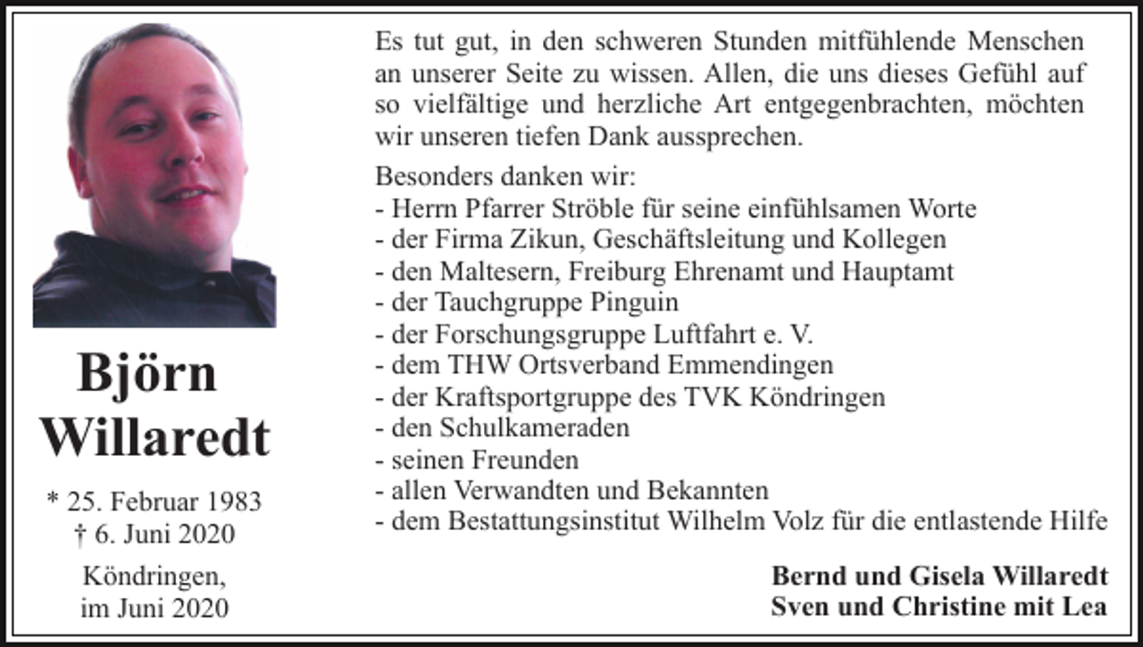 <p>Björn<br />Willaredt<br />* 25. Februar 1983<br />† 6. Juni 2020<br />Köndringen,<br />im Juni 2020</p><p>Es tut gut, in den schweren Stunden mitfühlende Menschen<br />an unserer Seite zu wissen. Allen, die uns dieses Gefühl auf<br />so vielfältige und herzliche Art entgegenbrachten, möchten<br />wir unseren tiefen Dank aussprechen.<br />Besonders danken wir:<br />- Herrn Pfarrer Ströble für seine einfühlsamen Worte<br />- der Firma Zikun, Geschäftsleitung und Kollegen<br />- den Maltesern, Freiburg Ehrenamt und Hauptamt<br />- der Tauchgruppe Pinguin<br />- der Forschungsgruppe Luftfahrt e. V.<br />- dem THW Ortsverband Emmendingen<br />- der Kraftsportgruppe des TVK Köndringen<br />- den Schulkameraden<br />- seinen Freunden<br />- allen Verwandten und Bekannten<br />- dem Bestattungsinstitut Wilhelm Volz für die entlastende Hilfe<br />Bernd und Gisela Willaredt<br />Sven und Christine mit Lea</p>