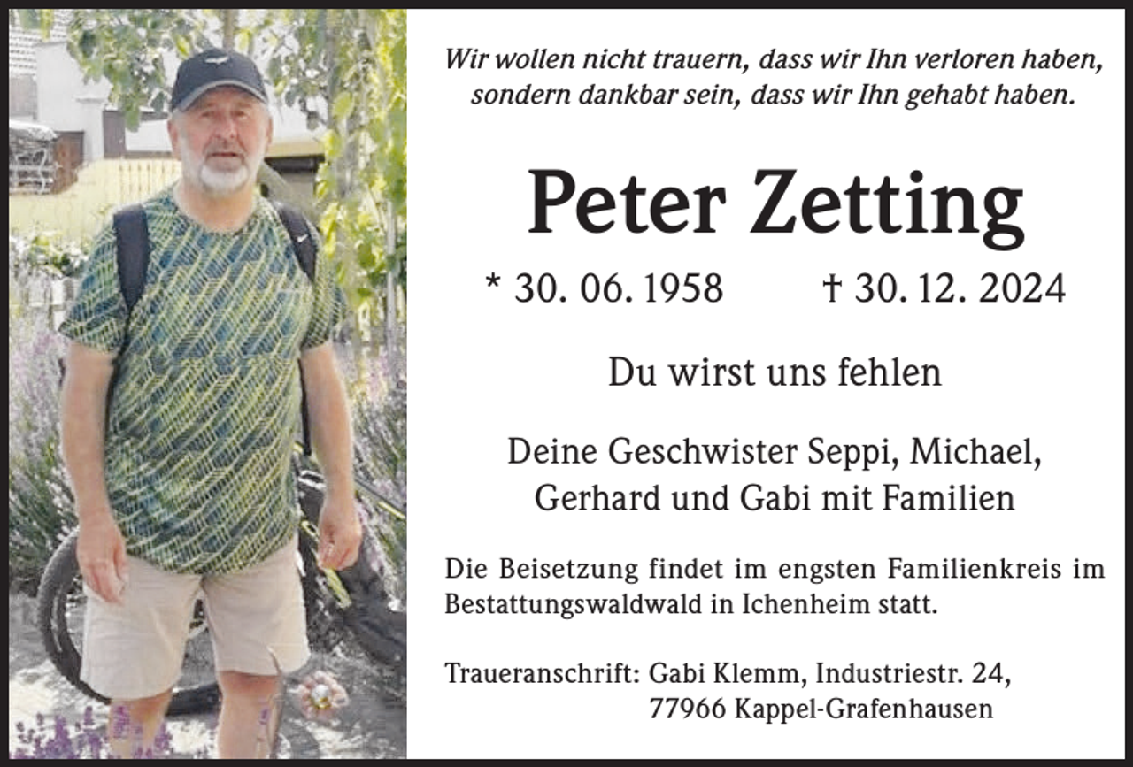 <p>Wir wollen nicht trauern, dass wir Ihn verloren haben,<br />sondern dankbar sein, dass wir Ihn gehabt haben.</p><p>Peter Zetting<br />* 30. 06. 1958</p><p>† 30. 12. 2024</p><p>Du wirst uns fehlen<br />Deine Geschwister Seppi, Michael,<br />Gerhard und Gabi mit Familien<br />Die Beisetzung findet im engsten Familienkreis im<br />Bestattungswaldwald in Ichenheim statt.<br />Traueranschrift: G<br />abi Klemm, Industriestr. 24,<br />77966 Kappel-Grafenhausen</p>