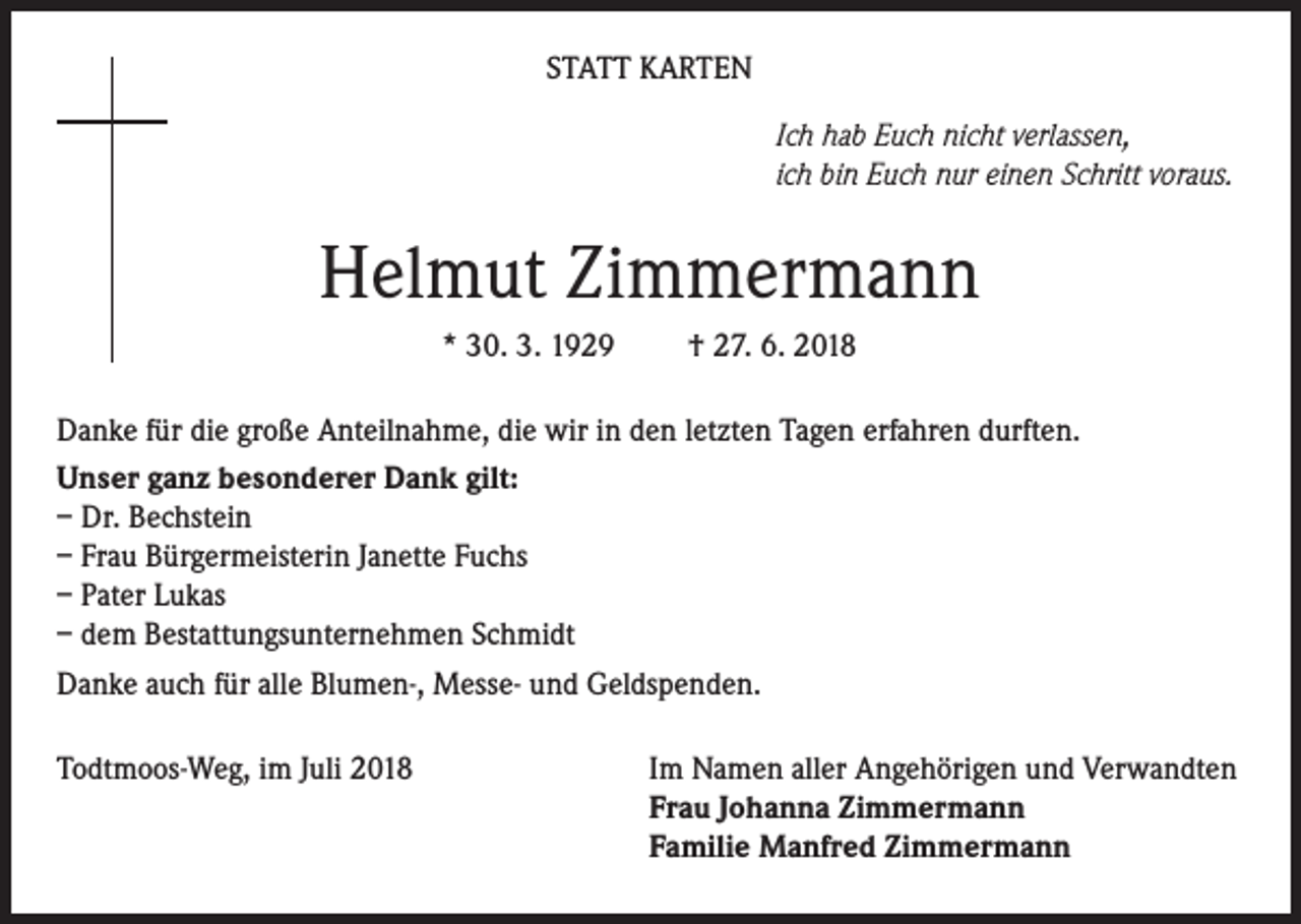 <p>STATT KARTEN<br />Ich hab Euch nicht verlassen,<br />ich bin Euch nur einen Schritt voraus.</p><p>Helmut Zimmermann<br />* 30. 3. 1929</p><p>† 27. 6. 2018</p><p>Danke für die große Anteilnahme, die wir in den letzten Tagen erfahren durften.<br />Unser ganz besonderer Dank gilt:<br />– Dr. Bechstein<br />– Frau Bürgermeisterin Janette Fuchs<br />– Pater Lukas<br />– dem Bestattungsunternehmen Schmidt<br />Danke auch für alle Blumen-, Messe- und Geldspenden.<br />Todtmoos-Weg, im Juli 2018</p><p>Im Namen aller Angehörigen und Verwandten<br />Frau Johanna Zimmermann<br />Familie Manfred Zimmermann</p>