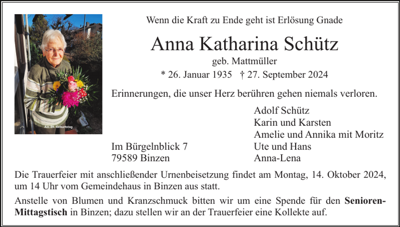 <p>Wenn die Kraft zu Ende geht ist Erlösung Gnade</p><p>Anna Katharina Schütz<br />geb. Mattmüller<br />* 26. Januar 1935 † 27. September 2024</p><p>Erinnerungen, die unser Herz berühren gehen niemals verloren.</p><p>Im Bürgelnblick 9589 Binzen</p><p>Adolf Schütz<br />Karin und Karsten<br />Amelie und Annika mit Moritz<br />Ute und Hans<br />Anna-Lena</p><p>Die Trauerfeier mit anschließender Urnenbeisetzung findet am Montag, 14. Oktober 2024,<br />um 14 Uhr vom Gemeindehaus in Binzen aus statt.<br />Anstelle von Blumen und Kranzschmuck bitten wir um eine Spende für den SeniorenMittagstisch in Binzen; dazu stellen wir an der Trauerfeier eine Kollekte auf.</p>