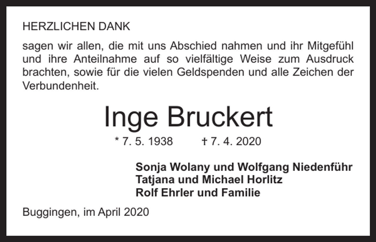 <p>HERZLICHEN DANK<br />sagen wir allen, die mit uns Abschied nahmen und ihr Mitgefühl<br />und ihre Anteilnahme auf so vielfältige Weise zum Ausdruck<br />brachten, sowie für die vielen Geldspenden und alle Zeichen der<br />Verbundenheit.</p><p>Inge Bruckert<br />* 7. 5. 1938</p><p>† 7. 4. 2020</p><p>Sonja Wolany und Wolfgang Niedenführ<br />Tatjana und Michael Horlitz<br />Rolf Ehrler und Familie<br />Buggingen, im April 2020</p>