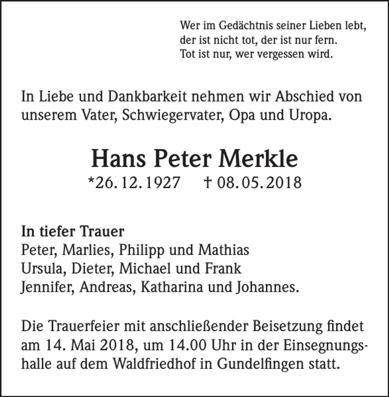 <p>Wer im Gedächtnis seiner Lieben lebt,<br />der ist nicht tot, der ist nur fern.<br />Tot ist nur, wer vergessen wird.</p><p>In Liebe und Dankbarkeit nehmen wir Abschied von<br />unserem Vater, Schwiegervater, Opa und Uropa.</p><p>Hans Peter Merkle</p><p>*26. 12. 1927</p><p>† 08. 05. 2018</p><p>In tiefer Trauer<br />Peter, Marlies, Philipp und Mathias<br />Ursula, Dieter, Michael und Frank<br />Jennifer, Andreas, Katharina und Johannes.<br />Die Trauerfeier mit anschließender Beisetzung findet<br />am 14. Mai 2018, um 14.00 Uhr in der Einsegnungshalle auf dem Waldfriedhof in Gundelfingen statt.</p>