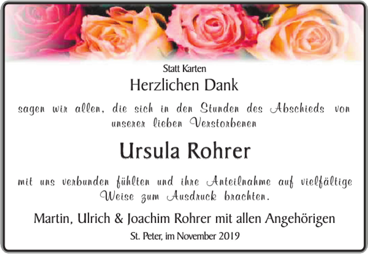 <p>Statt Karten</p><p>Herzlichen Dank</p><p>sagen wir allen, die sich in den Stunden des Abschieds von<br />unserer lieben Verstorbenen</p><p>Ursula Rohrer<br />mit uns verbunden fühlten und ihre Anteilnahme auf vielfältige<br />Weise zum Ausdruck brachten.</p><p>Martin, Ulrich &amp; Joachim Rohrer mit allen Angehörigen<br />St. Peter, im November 2019</p>