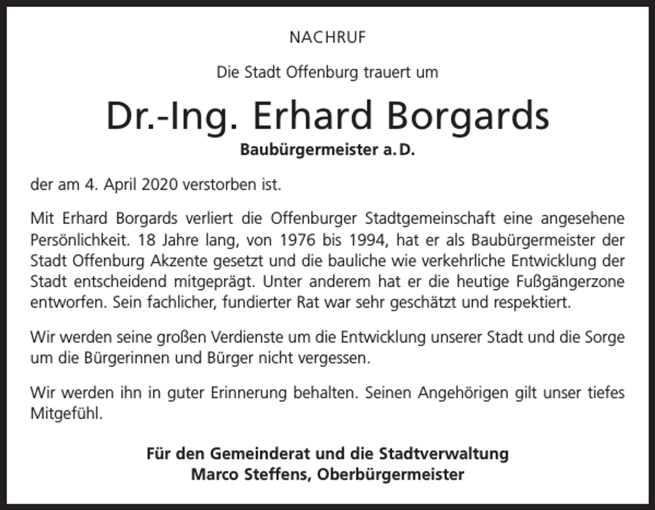 <p>NACHRUF<br />Die Stadt Offenburg trauert um</p><p>Dr.-Ing. Erhard Borgards<br />Baubürgermeister a. D.<br />der am 4. April 2020 verstorben ist.<br />Mit Erhard Borgards verliert die Offenburger Stadtgemeinschaft eine angesehene<br />­Persönlichkeit. 18 Jahre lang, von 1976 bis 1994, hat er als Baubürgermeister der<br />Stadt Offenburg Akzente gesetzt und die bauliche wie verkehrliche Entwicklung der<br />Stadt entscheidend mitgeprägt. Unter anderem hat er die heutige Fußgängerzone<br />entworfen. Sein fachlicher, fundierter Rat war sehr geschätzt und respektiert.<br />Wir werden seine großen Verdienste um die Entwicklung unserer Stadt und die Sorge<br />um die Bürgerinnen und Bürger nicht vergessen.<br />Wir werden ihn in guter Erinnerung behalten. Seinen Angehörigen gilt unser tiefes<br />­Mitgefühl.<br />Für den Gemeinderat und die Stadtverwaltung<br />Marco Steffens, Oberbürgermeister</p>