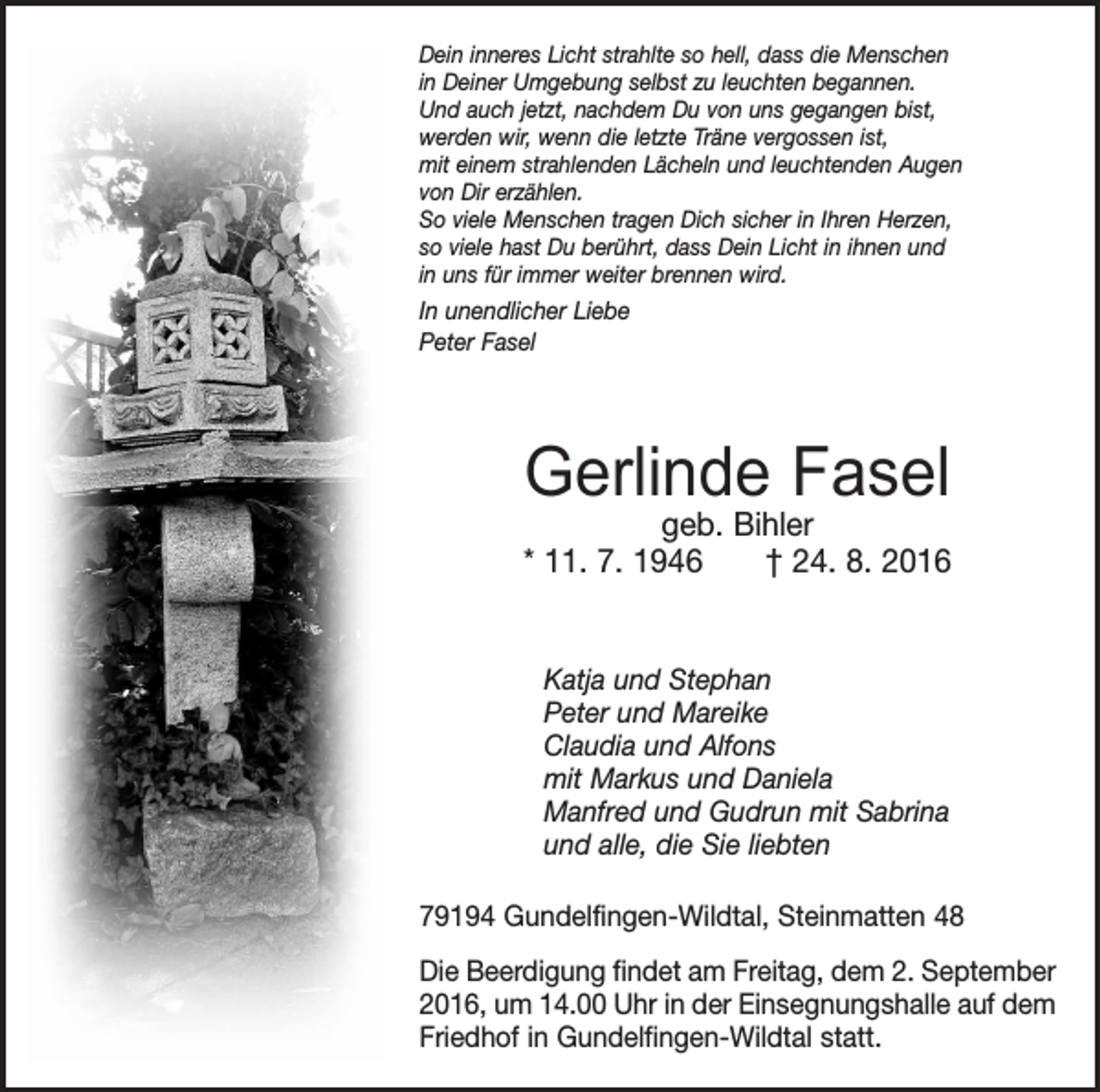 <p>Dein inneres Licht strahlte so hell, dass die Menschen<br />in Deiner Umgebung selbst zu leuchten begannen.<br />Und auch jetzt, nachdem Du von uns gegangen bist,<br />werden wir, wenn die letzte Träne vergossen ist,<br />mit einem strahlenden Lächeln und leuchtenden Augen<br />von Dir erzählen.<br />So viele Menschen tragen Dich sicher in Ihren Herzen,<br />so viele hast Du berührt, dass Dein Licht in ihnen und<br />in uns für immer weiter brennen wird.</p><p>In unendlicher Liebe<br />Peter Fasel</p><p>Gerlinde Fasel</p><p>geb. Bihler<br />* 11. 7. 1946 † 24. 8. 2016</p><p>Katja und Stephan<br />Peter und Mareike<br />Claudia und Alfons<br />mit Markus und Daniela<br />Manfred und Gudrun mit Sabrina<br />und alle, die Sie liebten<br />79194 Gundelfingen-Wildtal, Steinmatten 48<br />Die Beerdigung findet am Freitag, dem 2. September<br />2016, um 14.00 Uhr in der Einsegnungshalle auf dem<br />Friedhof in Gundelfingen-Wildtal statt.</p>