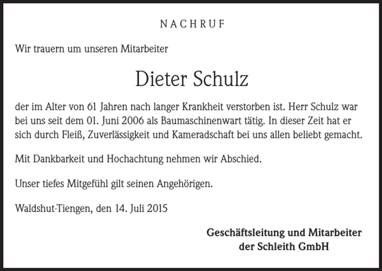 <p>NACHRUF<br />Wir trauern um unseren Mitarbeiter</p><p>Dieter Schulz<br />der im Alter von 61 Jahren nach langer Krankheit verstorben ist. Herr Schulz war<br />bei uns seit dem 01. Juni 2006 als Baumaschinenwart tätig. In dieser Zeit hat er<br />sich durch Fleiß, Zuverlässigkeit und Kameradschaft bei uns allen beliebt gemacht.<br />Mit Dankbarkeit und Hochachtung nehmen wir Abschied.<br />Unser tiefes Mitgefühl gilt seinen Angehörigen.<br />Waldshut-Tiengen, den 14. Juli 2015<br />Geschäftsleitung und Mitarbeiter<br />der Schleith GmbH</p>